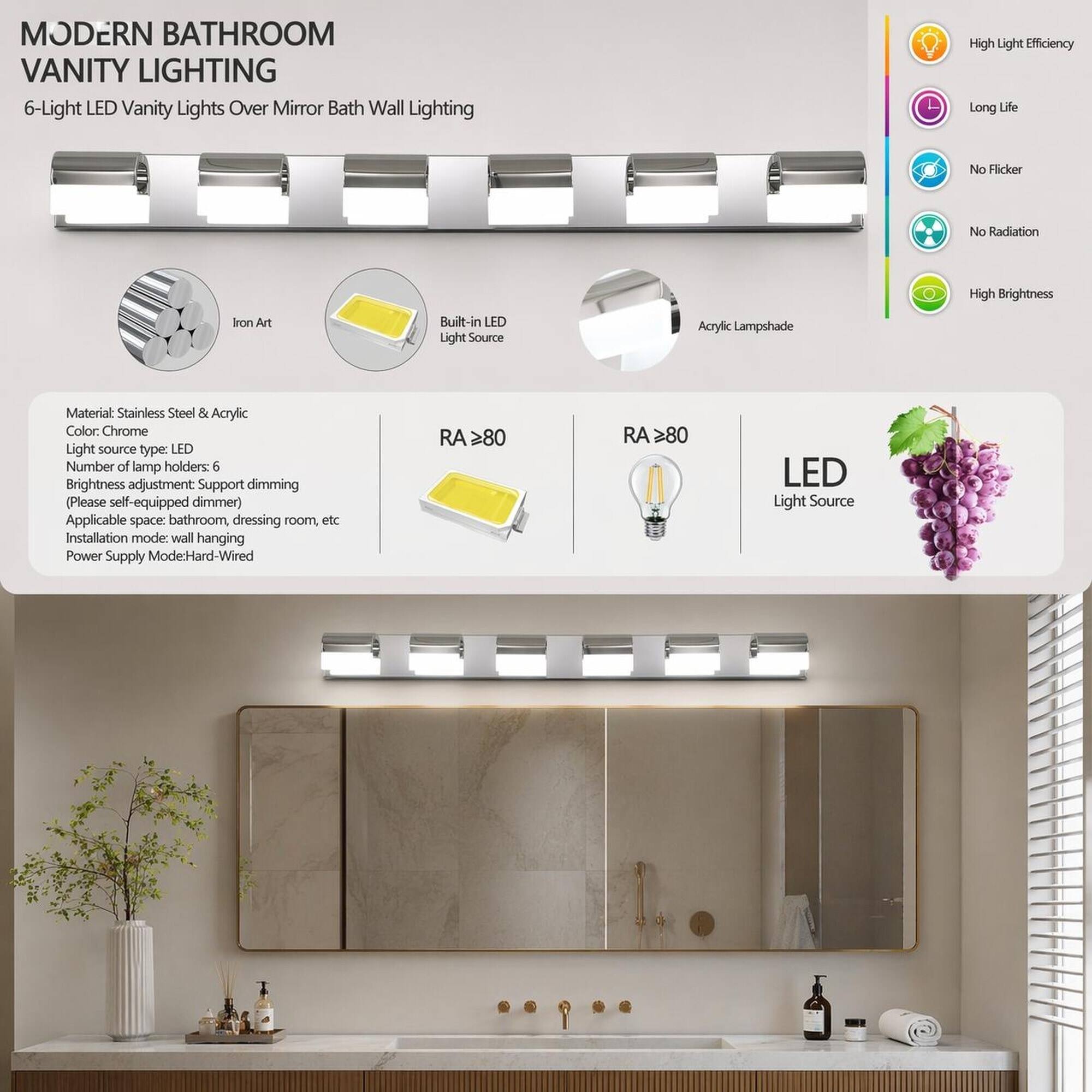 MODERN BATHROOM VANITY LIGHTING  
6-Light LED Vanity Lights Over Mirror Bath Wall Lighting

High Light Efficiency  
Long Life  
No Flicker  
No Radiation  
High Brightness  
Iron Art  
Built-in LED Light Source  
Acrylic Lampshade  
Material: Stainless Steel & Acrylic  
Color: Chrome  
Light source type: LED  
Number of lamp holders: 6  
Brightness adjustment: Support dimming (Please self-equipped dimmer)  
Applicable space: bathroom, dressing room, etc  
Installation mode: wall hanging  
Power Supply Mode: Hard-Wired  
RA ≥80  
RA ≥80  
LED Light Source