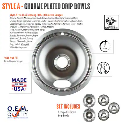**STYLE A - CHROME PLATED DRIP BOWLS**
**Style A Fits The Following PLUG-IN Electric Ranges:**
Admiral, Amana, Athens, Avanti, Bosch, Brown, Caloric, Chambers, Columbus Stove, Crosley, Dwyer, Electrolux, Enterprise, Estate, Frigidaire, Gaffers & Sattler, Galaxy, Gibson, Goodman (Caloric), Hardwick, Holiday, Inglis, Jenn Air, Kelvinator, KitchenAid, Magic Chef, Maytag, Modern Maid, Monarch, Montgomery Ward, Norge, Nutone, O'Keefe & Merritt, Peerless Premier, Perfection, Preway, Roper (since 1997), Summit, Sunray, Tappan, Thermador, Waste King, Welbilt, Whirlpool, White-Westinghouse
**WILL NOT FIT**
GE or Hotpoint Ranges
**MADE IN THE USA**
**O.E.M. QUALITY**
The same as when purchased new!
**SET INCLUDES**
2 Large & 3 Small Drip Bowls
**PLUG-IN ELECTRIC COIL**
**1 MIN**