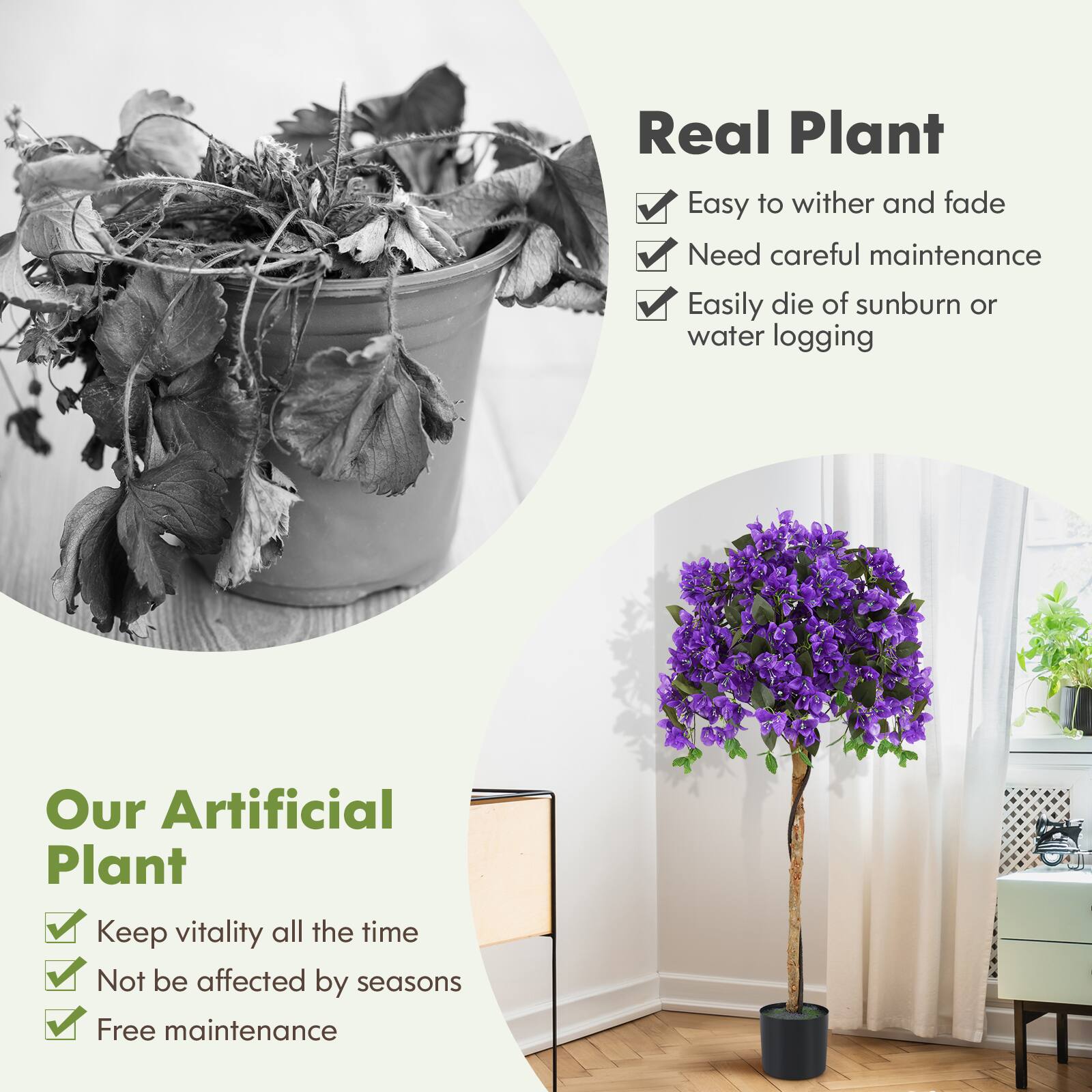 **Real Plant**

- Easy to wither and fade
- Need careful maintenance
- Easily die of sunburn or water logging

**Our Artificial Plant**

- Keep vitality all the time
- Not be affected by seasons
- Free maintenance