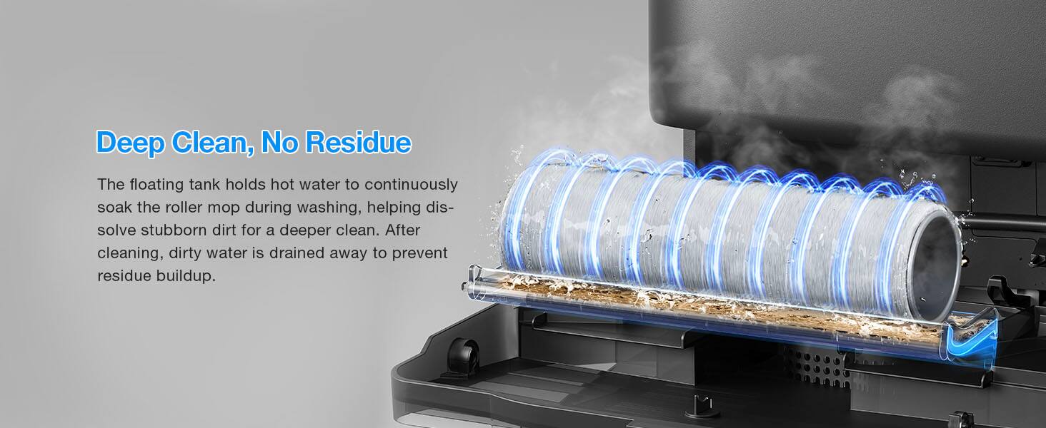 Deep Clean, No Residue

The floating tank holds hot water to continuously soak the roller mop during washing, helping dissolve stubborn dirt for a deeper clean. After cleaning, dirty water is drained away to prevent residue buildup.