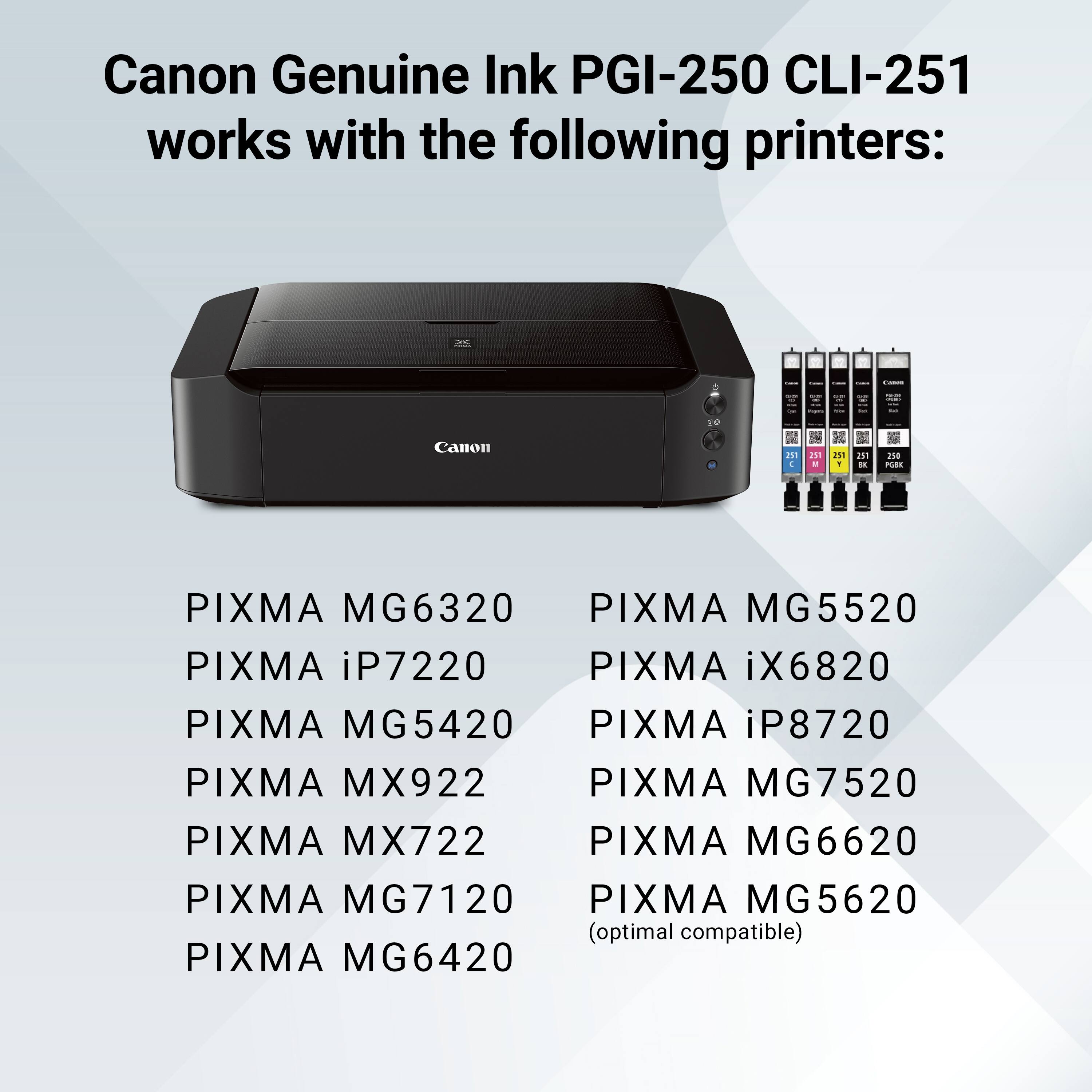 Canon Genuine Ink PGI-250 CLI-251 works with the following printers: Canon H 4 15 - 6 211 Y d in 2s8 PBs PIXMA MG6320 PIXMA MG5520 PIXMA iP7220 PIXMA iX6820 PIXMA MG5420 PIXMA iP8720 PIXMA MX922 PIXMA MG722 PIXMA MG7520 PIXMA MX722 PIXMA MG6620 PIXMA MG7120 PIXMA MG5620 (optimal compatible) PIXMA MG6420