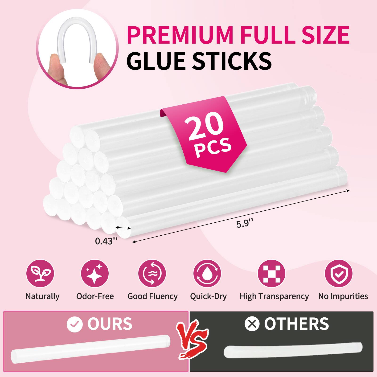 PREMIUM FULL SIZE GLUE STICKS  
20 PCS  
0.43" x 5.9"  
Naturally Odor-Free  
Good Fluency  
Quick-Dry  
High Transparency  
No Impurities  

OURS vs OTHERS