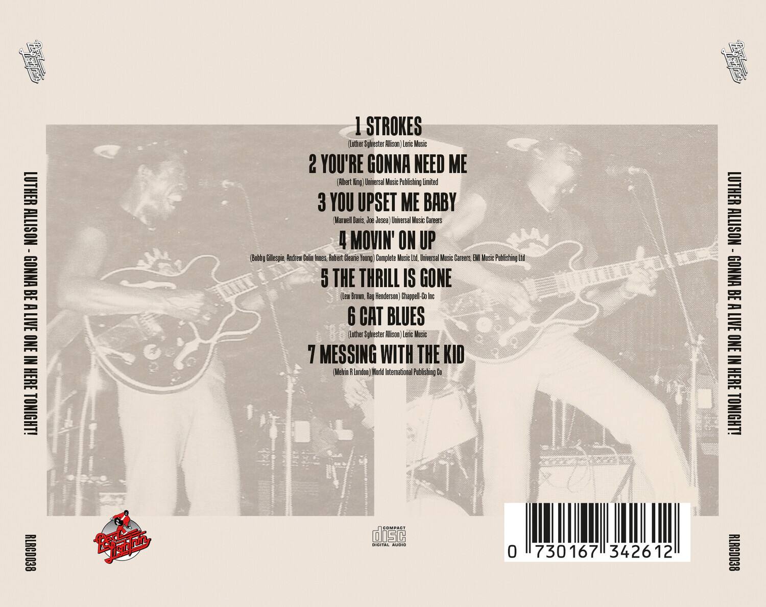 Luther Allison - Gonna Be A Live One In Here Tonight!

1. Strokes  
   (Luther Sylvester Allison) - Leroy Music

2. You're Gonna Need Me  
   (Albert King) - Universal Music Publishing Limited

3. You Upset Me Baby  
   (Maxwell Davis, Joe Josea) - Universal Music Careers

4. Movin' On Up  
   (Robby Gillespie, Andrew Colin Innes, Robert Cleary Young) - Complete Music Ltd., Universal Music Careers, EMI Music Publishing

5. The Thrill Is Gone  
   (Lew Brown, Ray Henderson) - Chappell-Go Inc

6. Cat Blues  
   (Luther Sylvester Allison) - Leroy Music

7. Messing With The Kid  
   (Melvin R. London) - World International Publishing Co.

RLRCD038

0 730167 342612

COMPACT disc  
DIGITAL AUDIO
