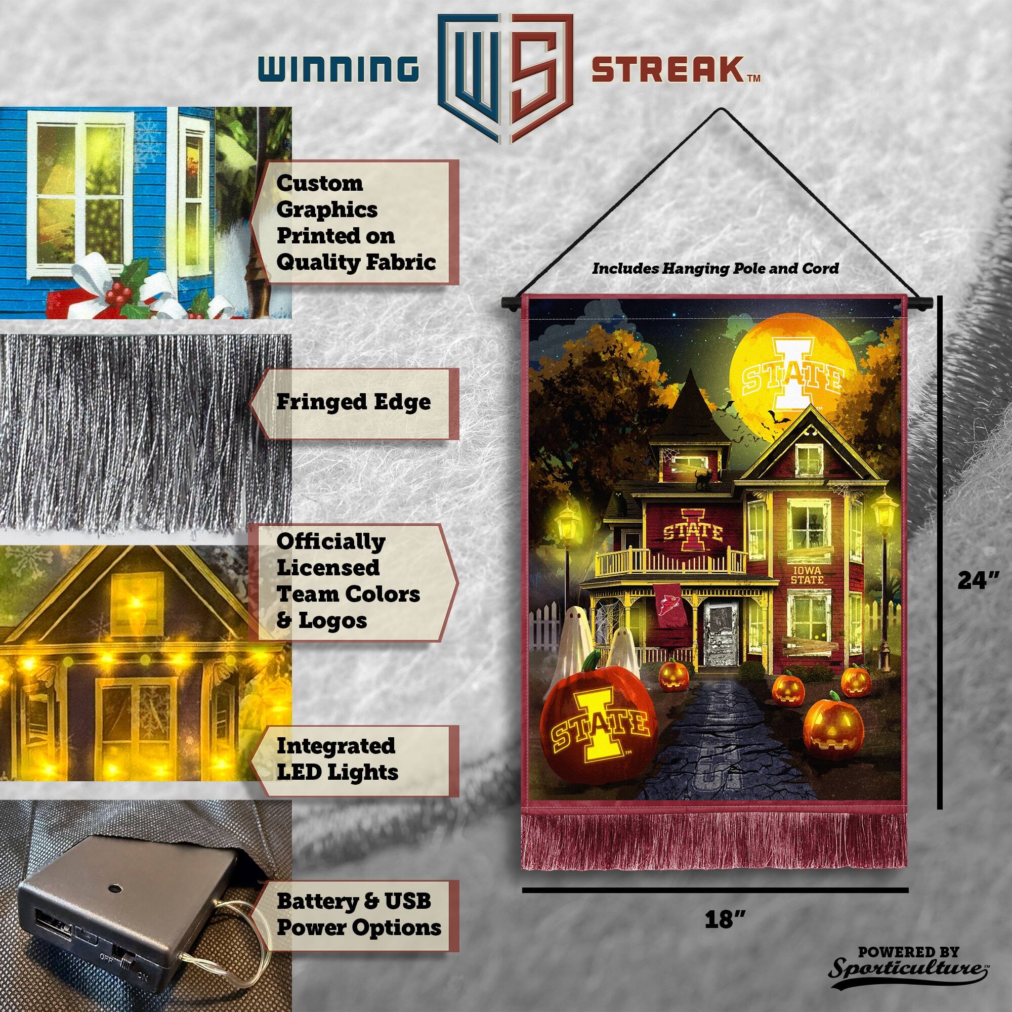 WINNING Custom Graphics Printed on Quality Fabric  
5 STREAK™ Includes Hanging Pole and Cord  
Fringed Edge  
Officially Licensed Team Colors & Logos  
STATE IOWA STATE  
24" Integrated LED Lights  
STATE TE Battery & USB Power Options  
18"  
POWERED BY Sporticulture
