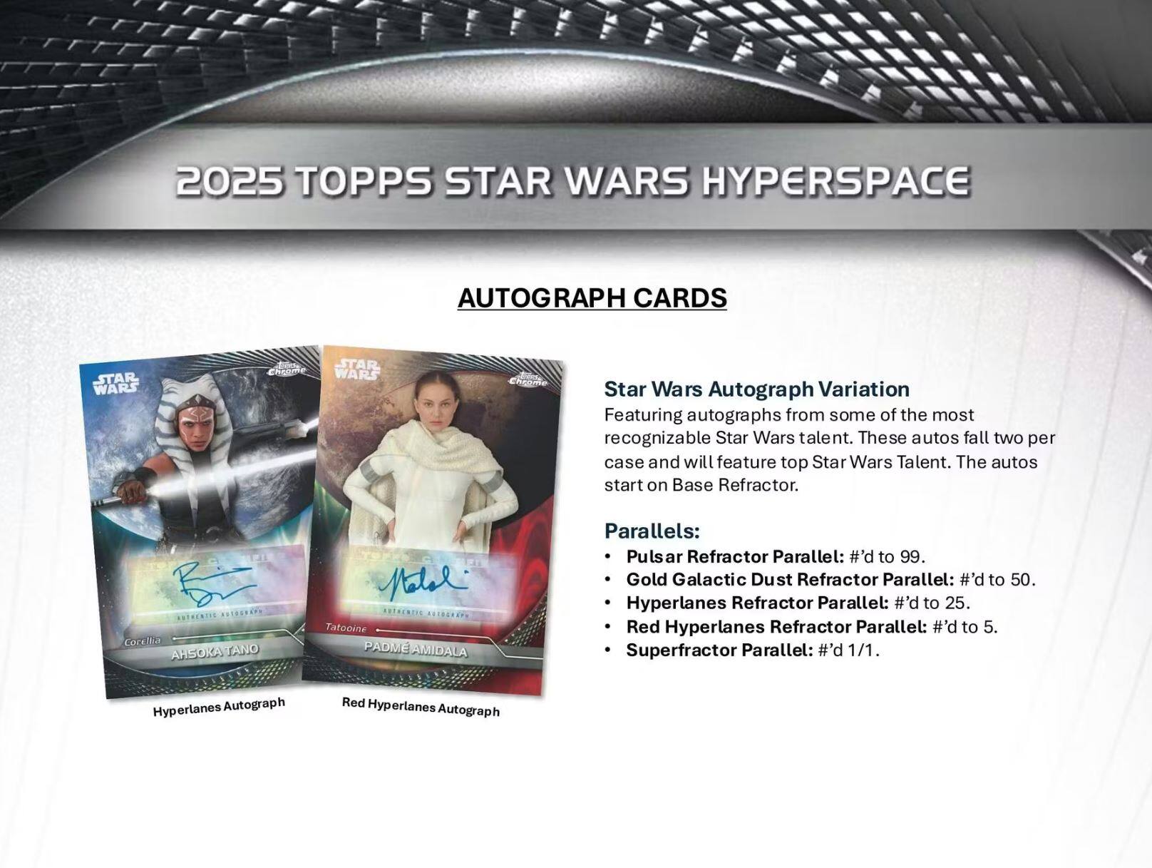 2025 TOPPS STAR WARS HYPERSPACE AUTOGRAPH CARDS

Star Wars Autograph Variation
Featuring autographs from some of the most recognizable Star Wars talent. These autos fall two per case and will feature top Star Wars Talent. The autos start on Base Refractor.

Parallels:
- Pulsar Refractor Parallel: #’d to 99.
- Gold Galactic Dust Refractor Parallel: #’d to 50.
- Hyperlanes Refractor Parallel: #’d to 25.
- Red Hyperlanes Refractor Parallel: #’d to 5.
- Superfractor Parallel: #’d 1/1.

Hyperlanes Autograph
Red Hyperlanes Autograph