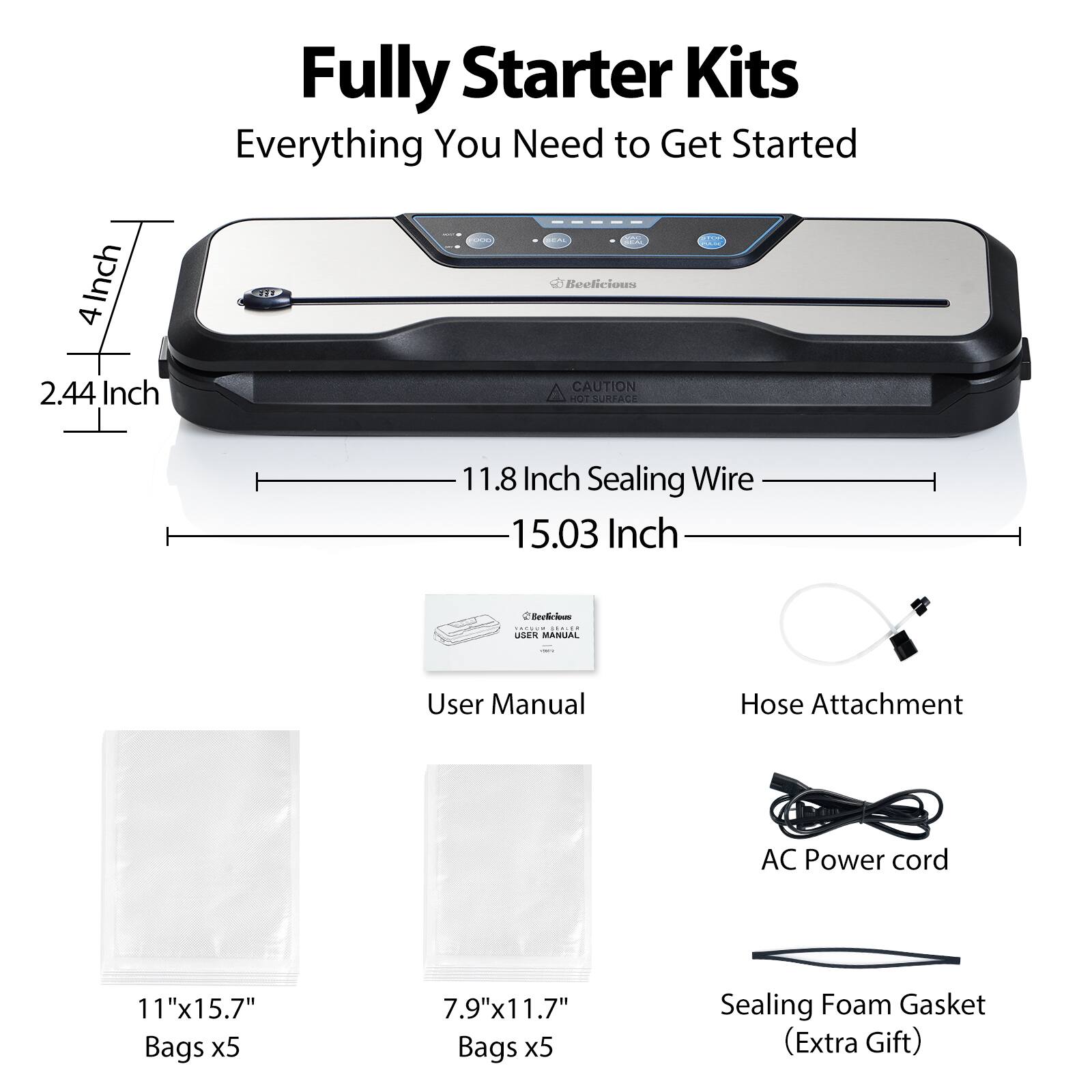 Fully Starter Kits  
Everything You Need to Get Started  

- 4 Inch  
- 2.44 Inch  
- 11.8 Inch Sealing Wire  
- 15.03 Inch  

- User Manual  
- Hose Attachment  
- AC Power cord  
- 11"x15.7" Bags x5  
- 7.9"x11.7" Bags x5  
- Sealing Foam Gasket (Extra Gift)  

CAUTION: HOT SURFACE