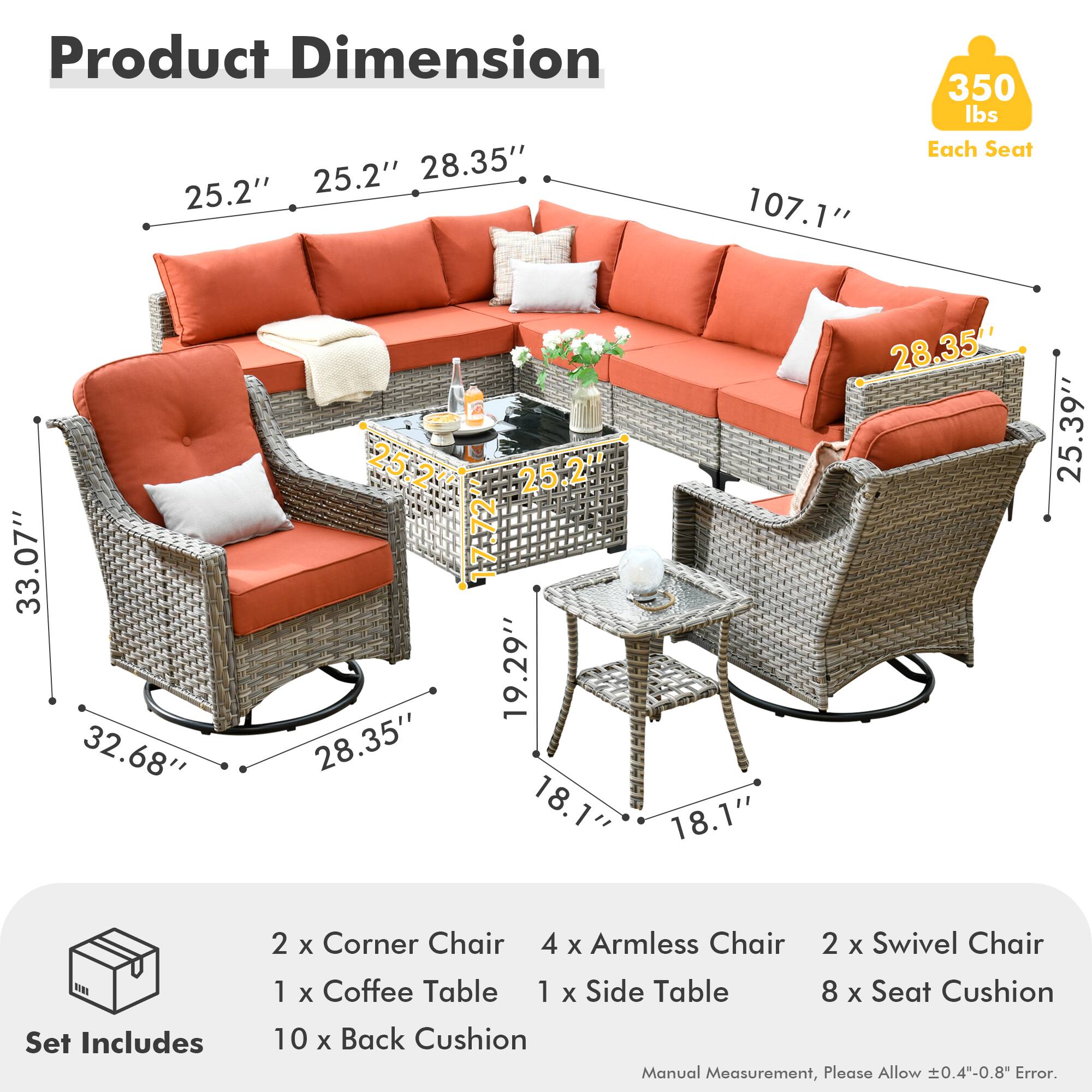 **Product Dimension**

- 25.2" x 28.35" x 107.1"
- Each Seat: 350 lbs
- 33.07" x 32.68"
- 28.35" x 19.29" x 18.1"
- 25.39" x 18.1" x 28.35"

**Set Includes**

- 2 x Corner Chair
- 4 x Armless Chair
- 2 x Swivel Chair
- 1 x Coffee Table
- 1 x Side Table
- 8 x Seat Cushion
- 10 x Back Cushion

*Manual Measurement, Please Allow ±0.4"-0.8" Error.*