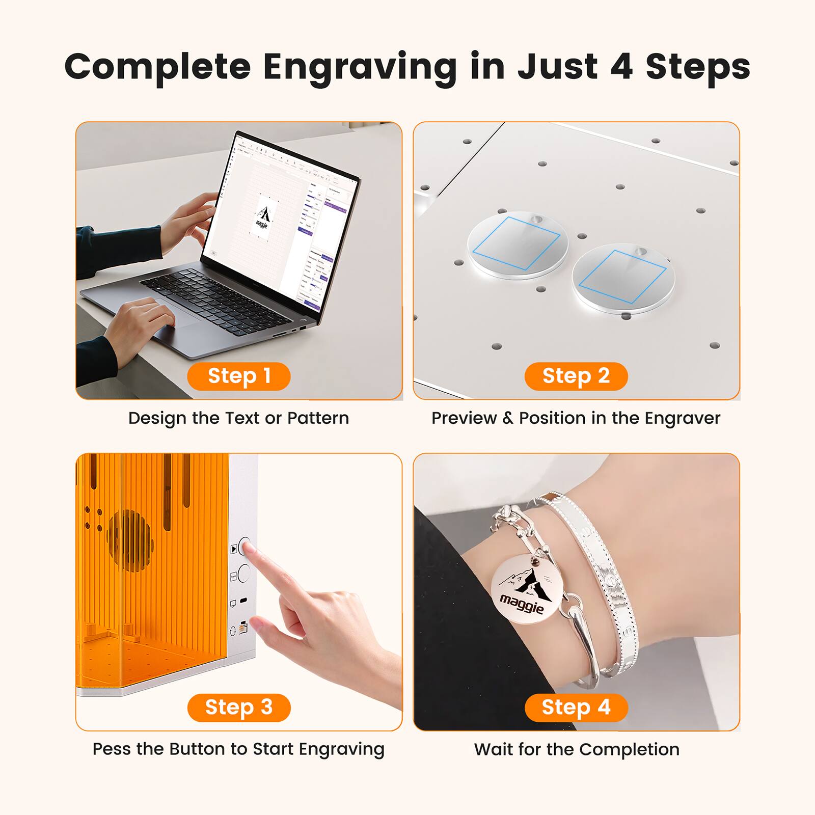 Complete Engraving in Just 4 Steps

Step 1  
Design the Text or Pattern

Step 2  
Preview & Position in the Engraver

Step 3  
Press the Button to Start Engraving

Step 4  
Wait for the Completion