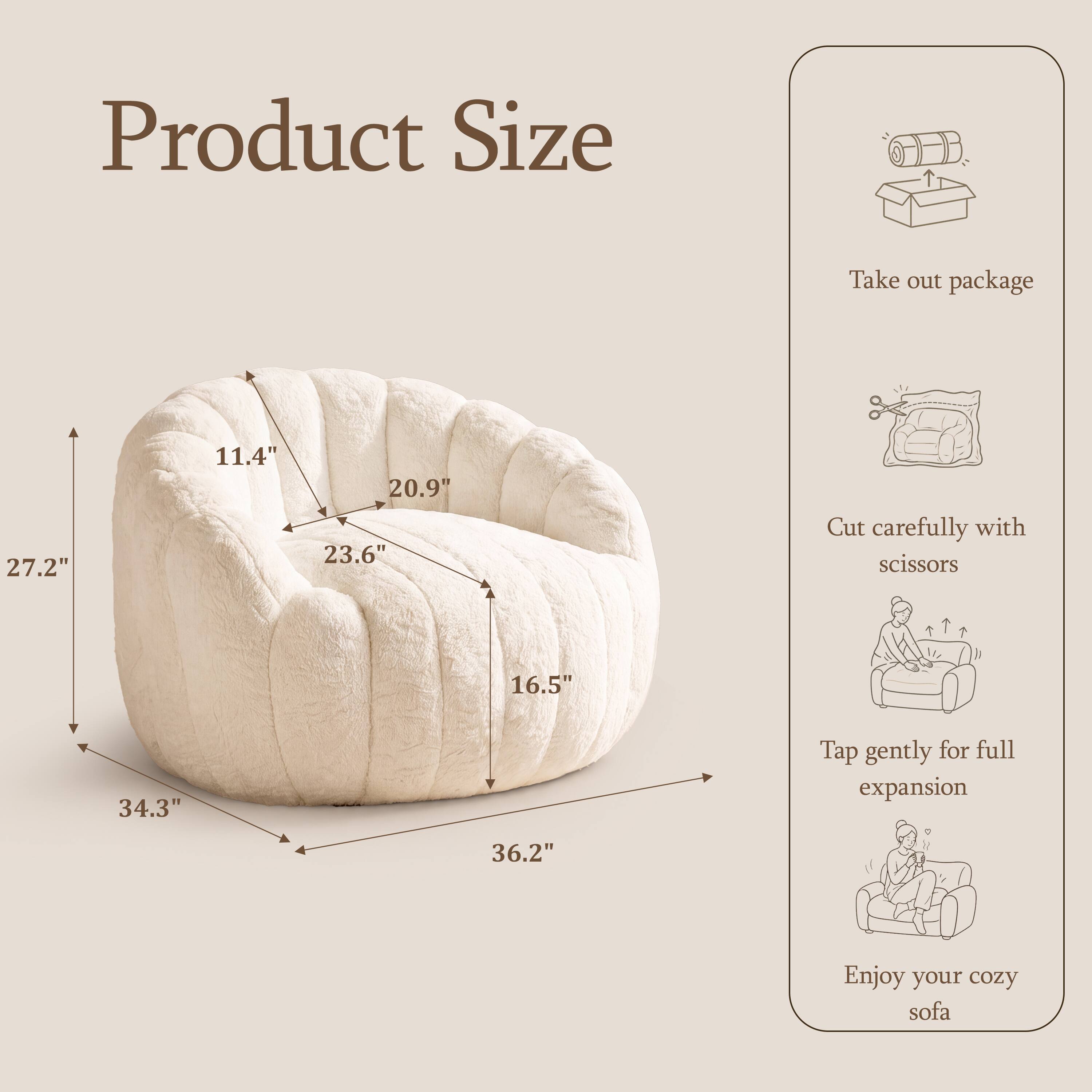Product Size

Take out package

27.2"
11.4"
20.9"
23.6"

Cut carefully with scissors

16.5"
34.3"

Tap gently for full expansion

36.2"

Enjoy your cozy sofa