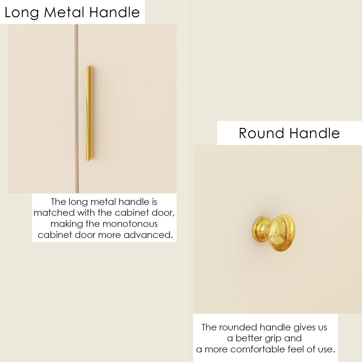 Long Metal Handle: The long metal handle is matched with the cabinet door, making the monotonous cabinet door more advanced.
Round Handle: The rounded handle gives us a better grip and a more comfortable feel of use.