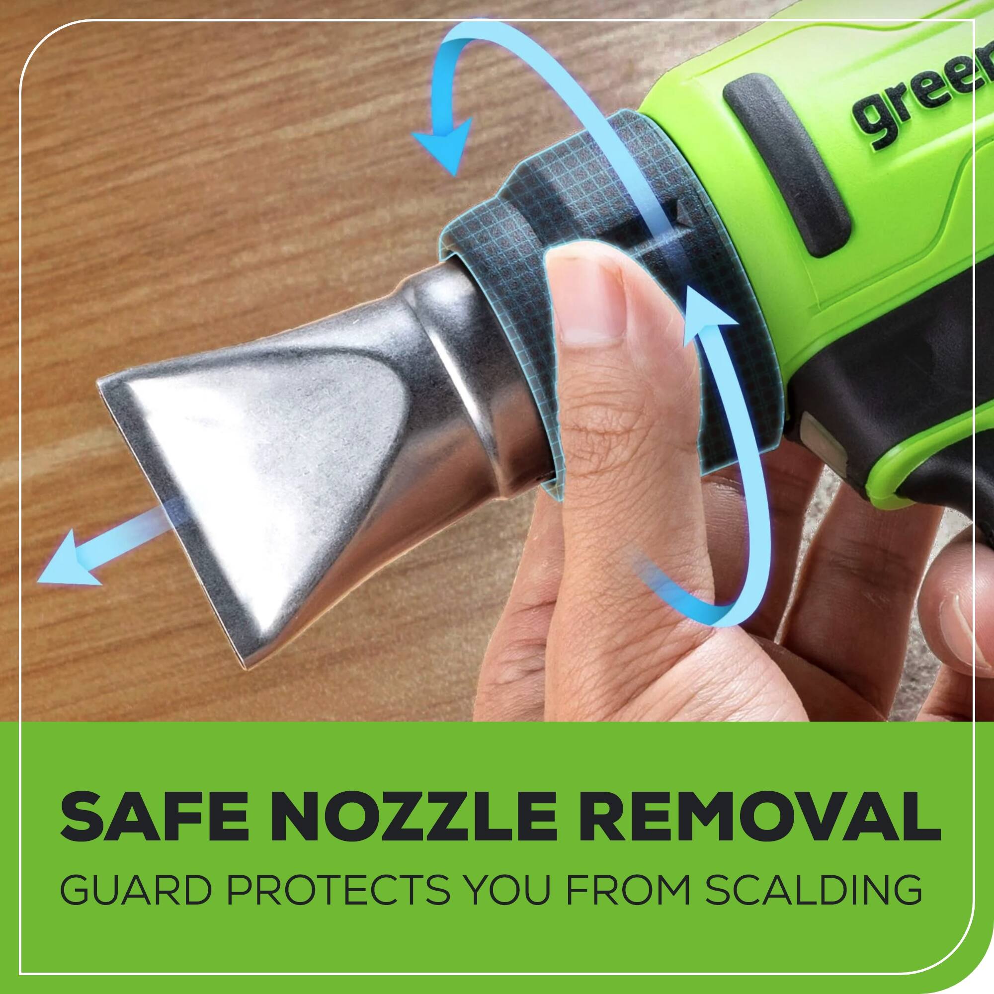 SAFE NOZZLE REMOVAL  
GUARD PROTECTS YOU FROM SCALDING