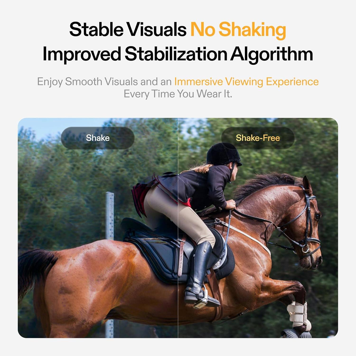 Stable Visuals No Shaking Improved Stabilization Algorithm Enjoy Smooth Visuals and an Immersive Viewing Experience Every Time You Wear It. Shake-Free.