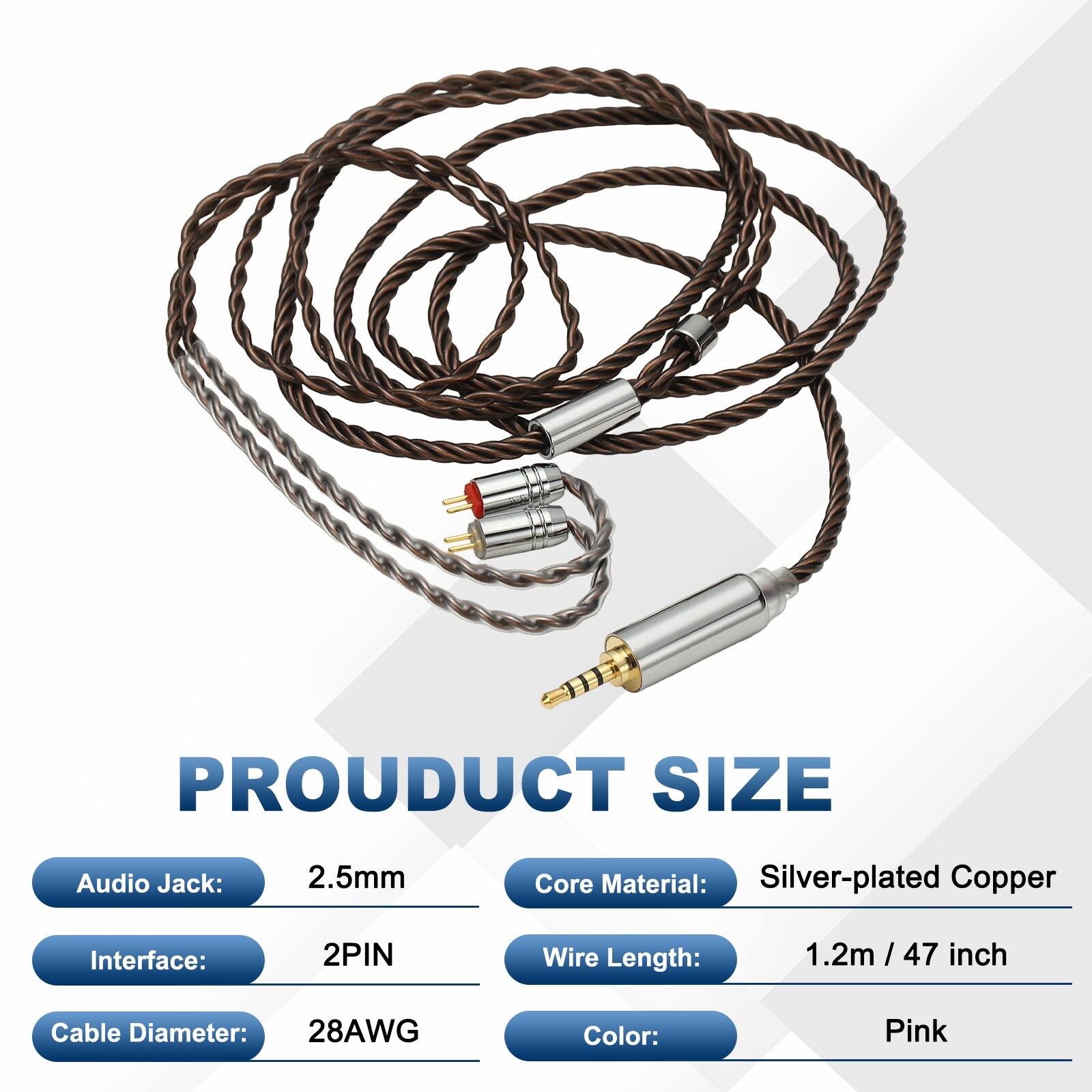 PRODUCT SIZE  
Audio Jack: 2.5mm  
Core Material: Silver-plated Copper  
Interface: 2PIN  
Wire Length: 1.2m / 47 inch  
Cable Diameter: 28AWG  
Color: Pink