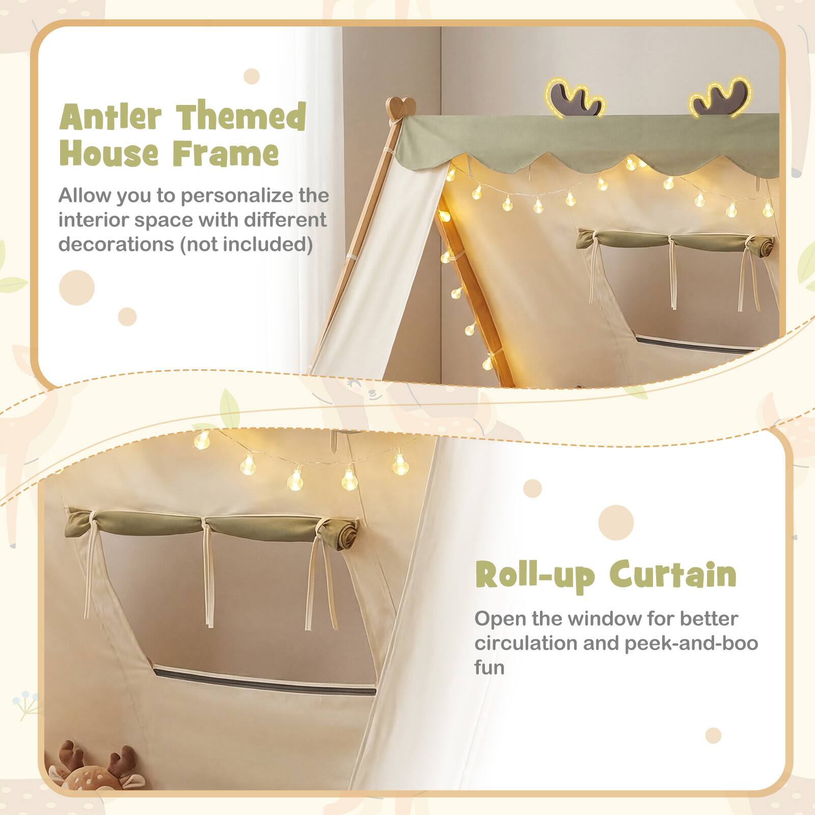 Antler Themed House Frame  
Allow you to personalize the interior space with different decorations (not included)

Roll-up Curtain  
Open the window for better circulation and peek-and-boo fun