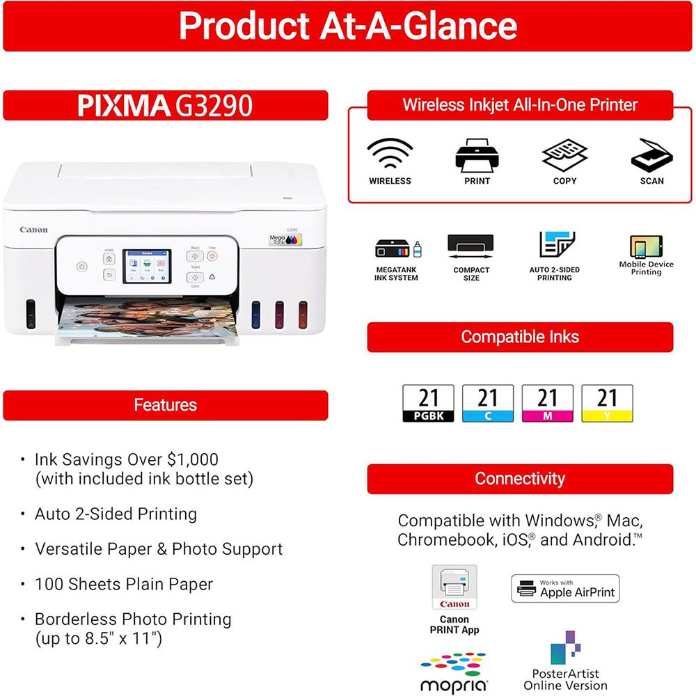 Product At-A-Glance

PIXMA G3290 Wireless Inkjet All-In-One Printer

- WIRELESS
- PRINT
- COPY
- SCAN

Canon MEGATANK INK SYSTEM
COMPACT SIZE
AUTO 2-SIDED PRINTING
Mobile Device Printing

Compatible Inks
- 21 PGK
- 21 C
- 21 M
- 21 Y

Features
- Ink Savings Over $1,000 (with included ink bottle set)
- Auto 2-Sided Printing
- Versatile Paper & Photo Support
- 100 Sheets Plain Paper
- Borderless Photo Printing (up to 8.5" X 11")

Connectivity
- Compatible with Windows, Mac, Chromebook, iOS, and Android
- Canon PRINT App
- Works with Apple AirPrint
- mopria
- PosterArtist Online Version