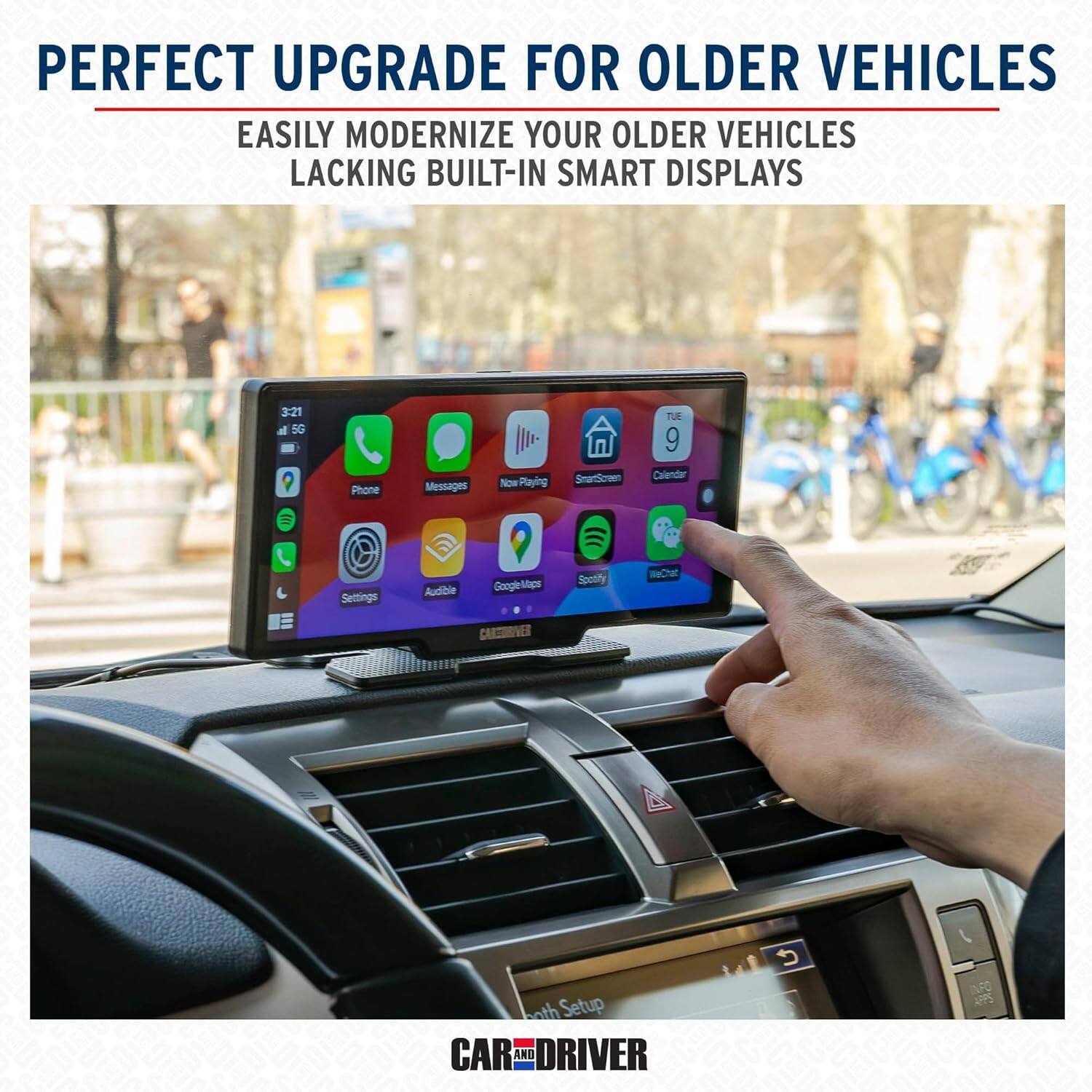 PERFECT UPGRADE FOR OLDER VEHICLES

EASILY MODERNIZE YOUR OLDER VEHICLES LACKING BUILT-IN SMART DISPLAYS

3:21
a
SG
Phone
Messages
Now Playing
SeatSorwen
T 9
Calendar
Settings
Audible
Google
Spotify
meChar
CACURIVES
both
Setup

CAR AND DRIVER