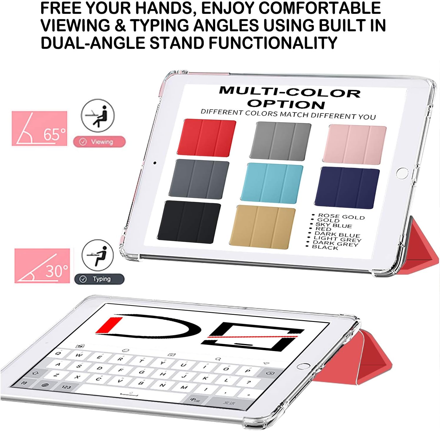 FREE YOUR HANDS, ENJOY COMFORTABLE VIEWING & TYPING ANGLES USING BUILT IN DUAL-ANGLE STAND FUNCTIONALITY

65° Viewing

MULTI-COLOR OPTION DIFFERENT COLORS MATCH DIFFERENT YOU

30° Typing

ROSE GOLD
GOLD
SKY BLUE
RED
DARK BLUE
LIGHT GREY
GREY
BLACK