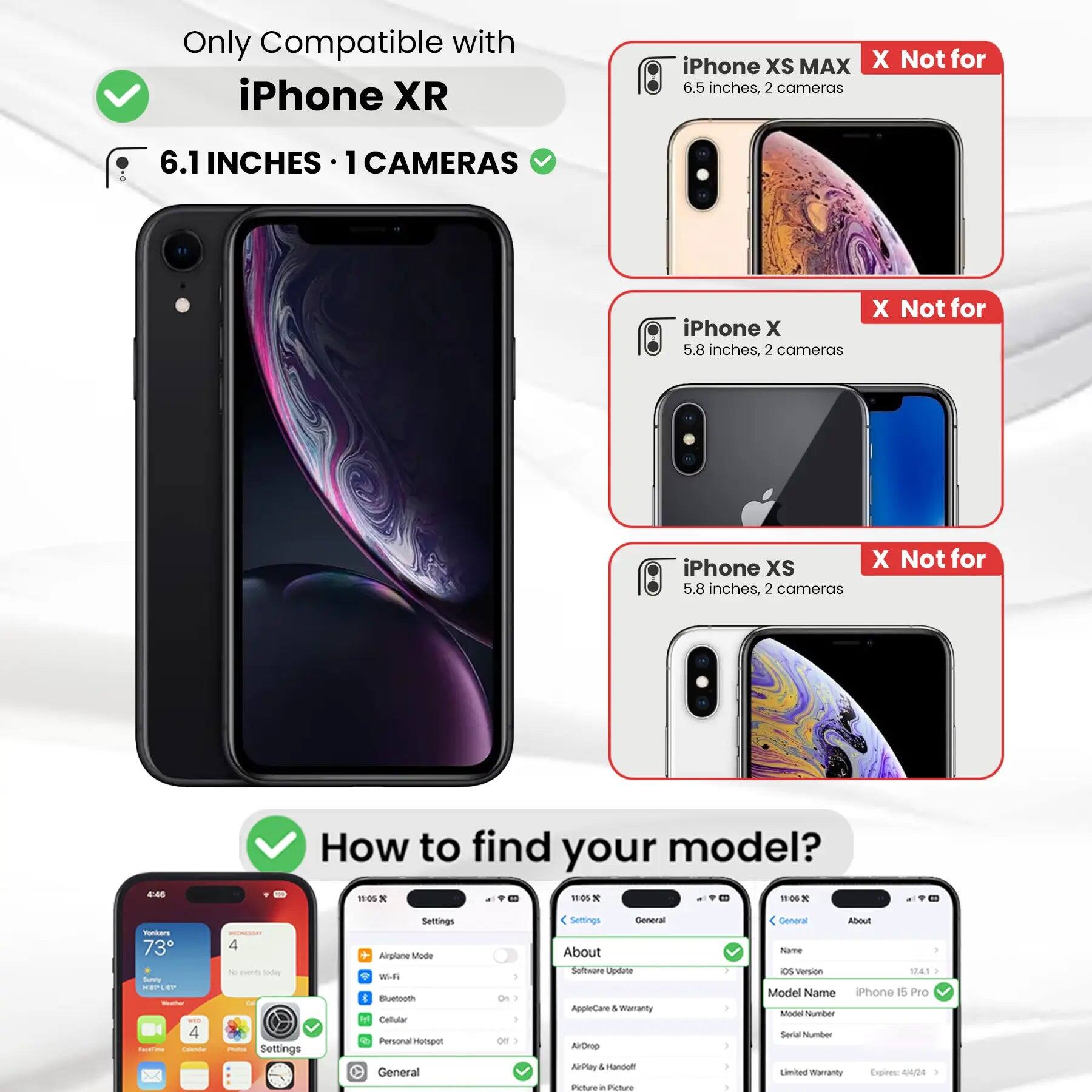Only Compatible with iPhone XR  
6.1 INCHES · 1 CAMERAS  

iPhone XS MAX  
6.5 inches, 2 cameras  
X Not for  

iPhone X  
5.8 inches, 2 cameras  
X Not for  

iPhone XS  
5.8 inches, 2 cameras  
X Not for  

How to find your model?  

Settings  
Airplane Mode  
Wi-Fi  
Bluetooth  
Cellular  
Personal Hotspot  
General  
About  
Software Update  
AppleCare & Warranty  
AirDrop  
AirPlay & Handoff  
Picture in Picture  

General  
About  
Name  
OS Version  
Model Name  
iPhone 15 Pro  
Model Number  
Serial Number  
Limited Warranty Expires: 4/4/24