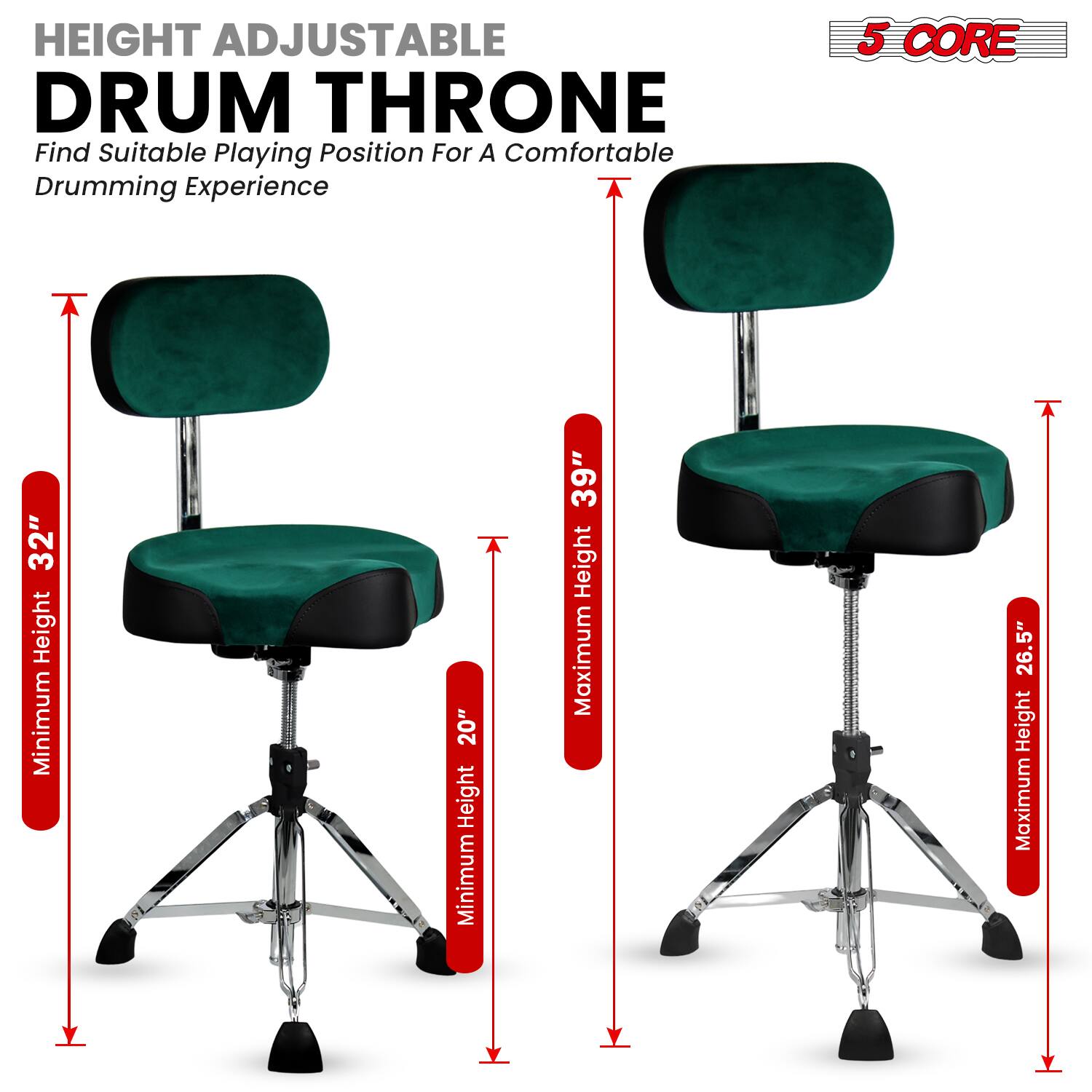 HEIGHT ADJUSTABLE DRUM THRONE  
Find Suitable Playing Position For A Comfortable Drumming Experience  

5 CORE  

Minimum Height: 20"  
Maximum Height: 39"  
Minimum Height: 26.5"  
Maximum Height: 32"