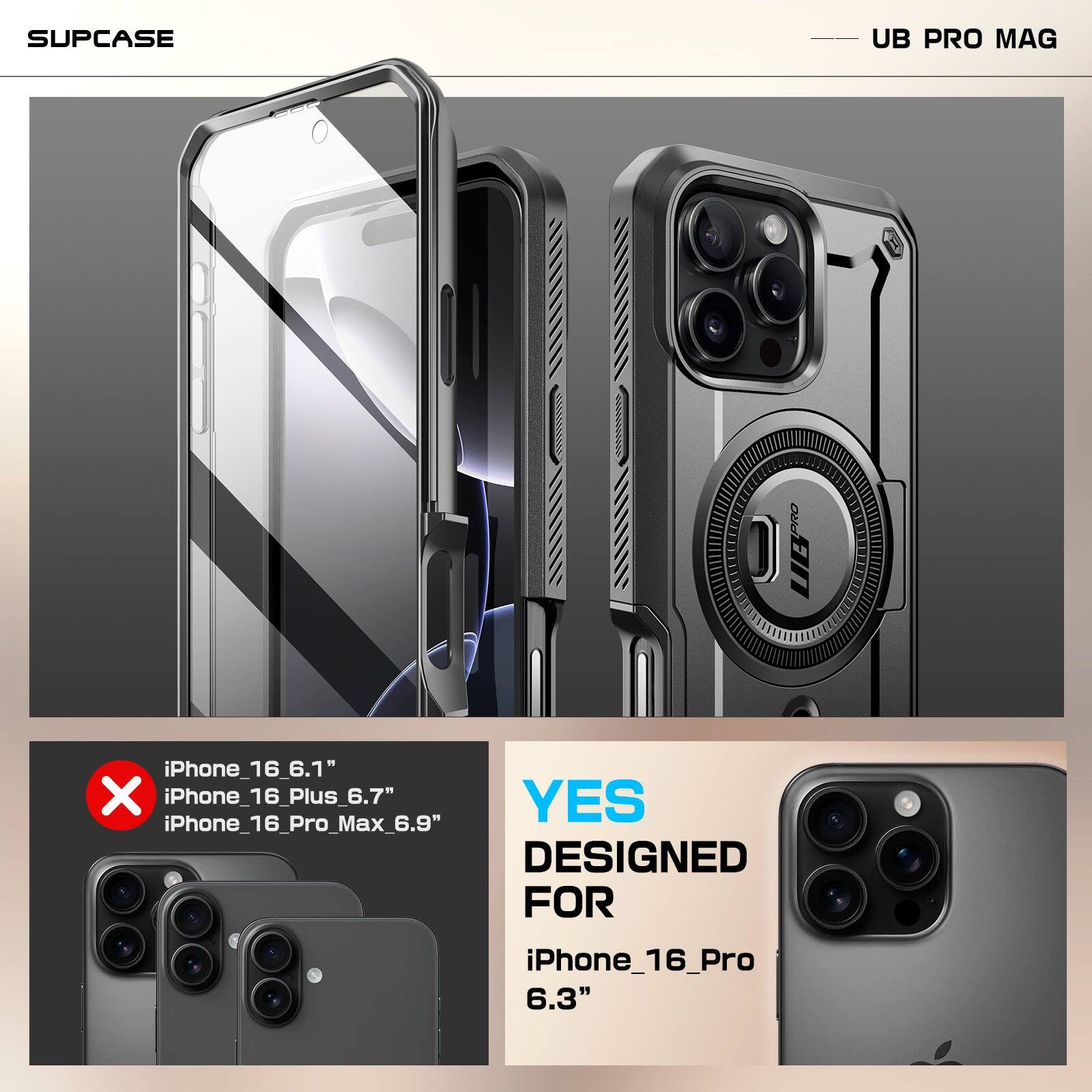 SUPCASE  
UB PRO MAG  

iPhone_16_6.1"  
iPhone_16_Plus_6.7"  
iPhone_16_Pro_Max_6.9"  
DESIGNED FOR iPhone_16_Pro 6.3"  

YES  
DESIGNED FOR  
iPhone_16_Pro  
6.3"