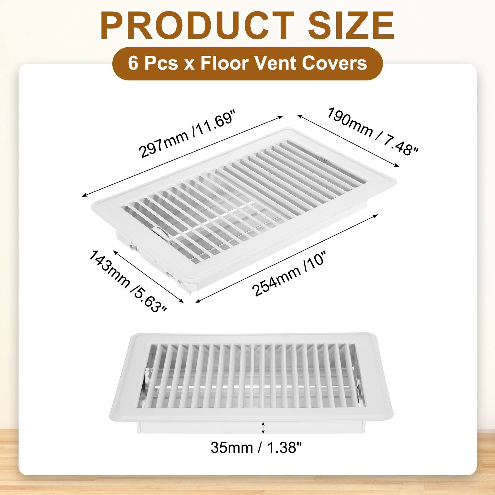 PRODUCT SIZE  
6 Pcs x Floor Vent Covers  
297mm / 11.69"  
190mm / 7.48"  
143mm / 5.63"  
254mm / 10"  
35mm / 1.38"