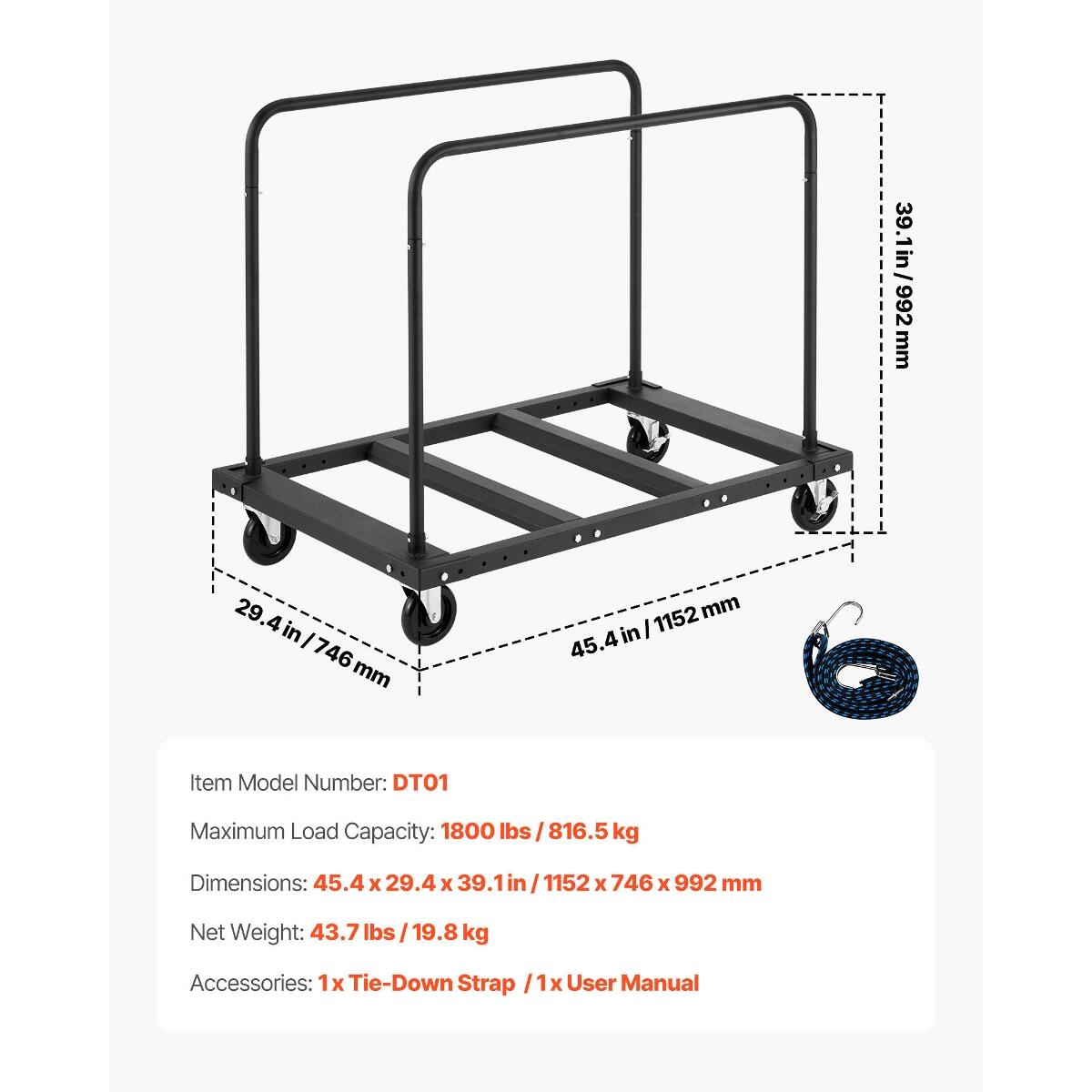 29.4in/746mm  
Item Model Number: DT01  
1152 mm  
45.4in  
/ 39.1in/992mm  
39.1in 992 mm  
Maximum Load Capacity: 1800 lbs / 816.5kg  
Dimensions: 45.4 X 29.4 X 39.1  
746 X 992 mm  
Net Weight: 43.7 lbs / 19.8 kg  
Accessories: 1x Tie-Down Strap  
User Manual