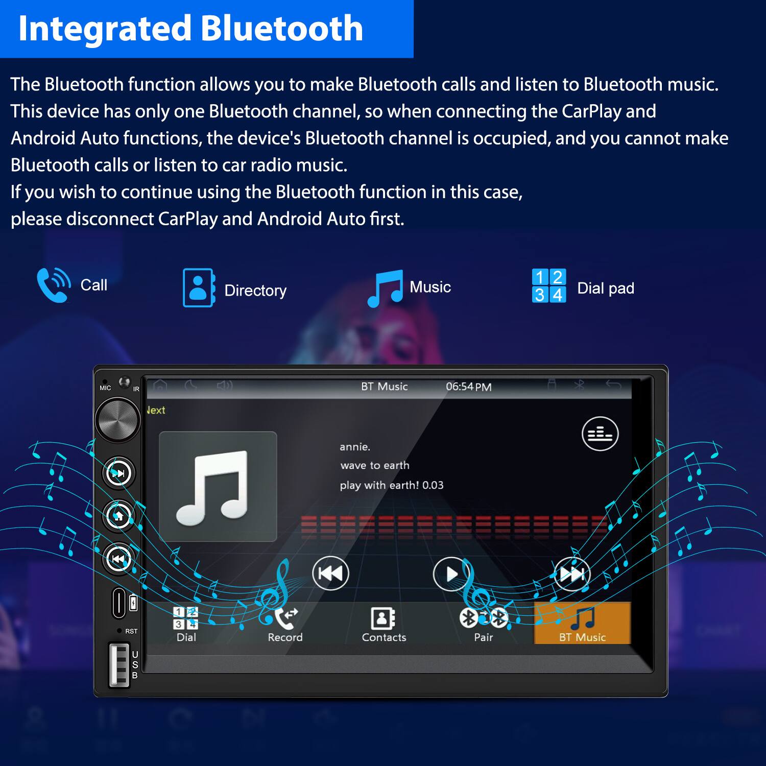 Integrated Bluetooth

The Bluetooth function allows you to make Bluetooth calls and listen to Bluetooth music. This device has only one Bluetooth channel, so when connecting the CarPlay and Android Auto functions, the device's Bluetooth channel is occupied, and you cannot make Bluetooth calls or listen to car radio music. If you wish to continue using the Bluetooth function in this case, please disconnect CarPlay and Android Auto first.

- Call
- Directory
- Music
- Dial pad

BT Music  
06:54 PM

annie.  
wave to earth!  
play with earth! 0.03

- Record
- Contacts
- Pair
- BT Music