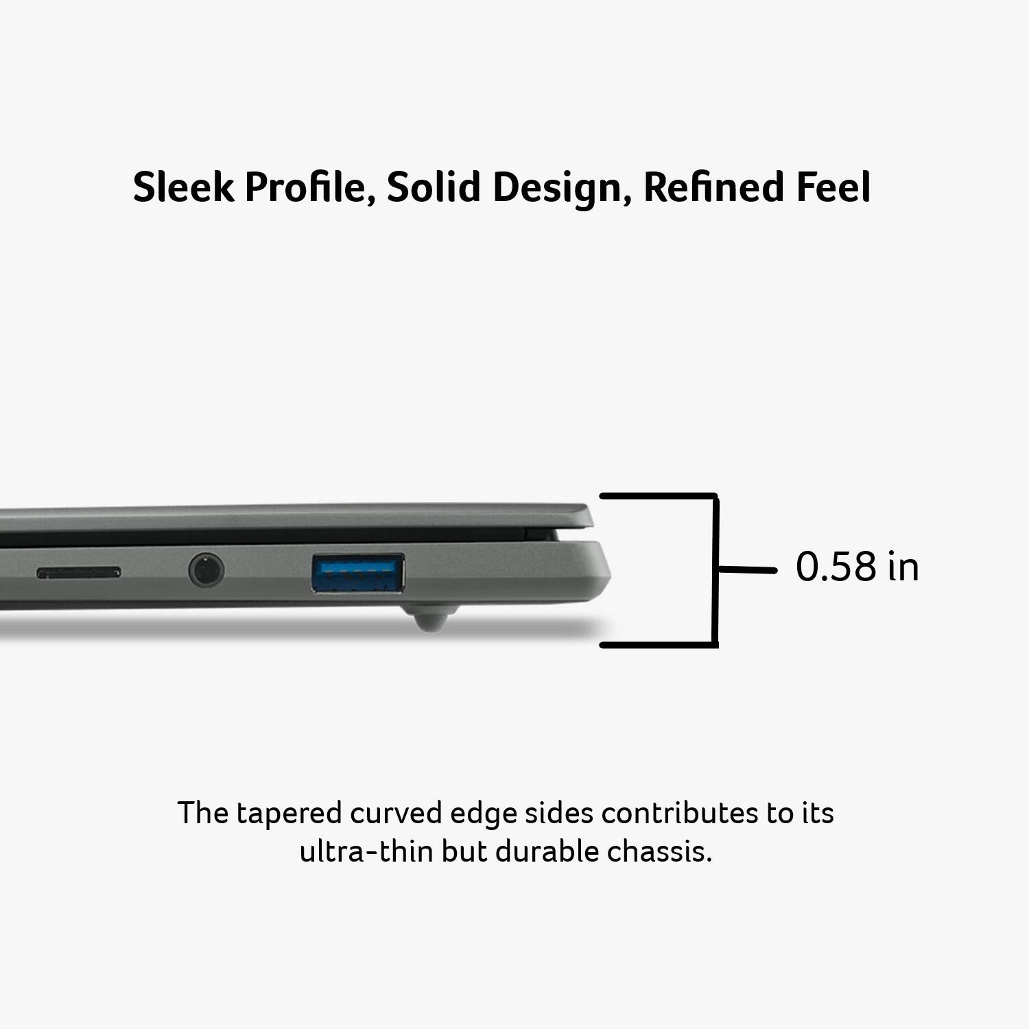 Sleek Profile, Solid Design, Refined Feel

0.58 in

The tapered curved edge sides contribute to its ultra-thin but durable chassis.