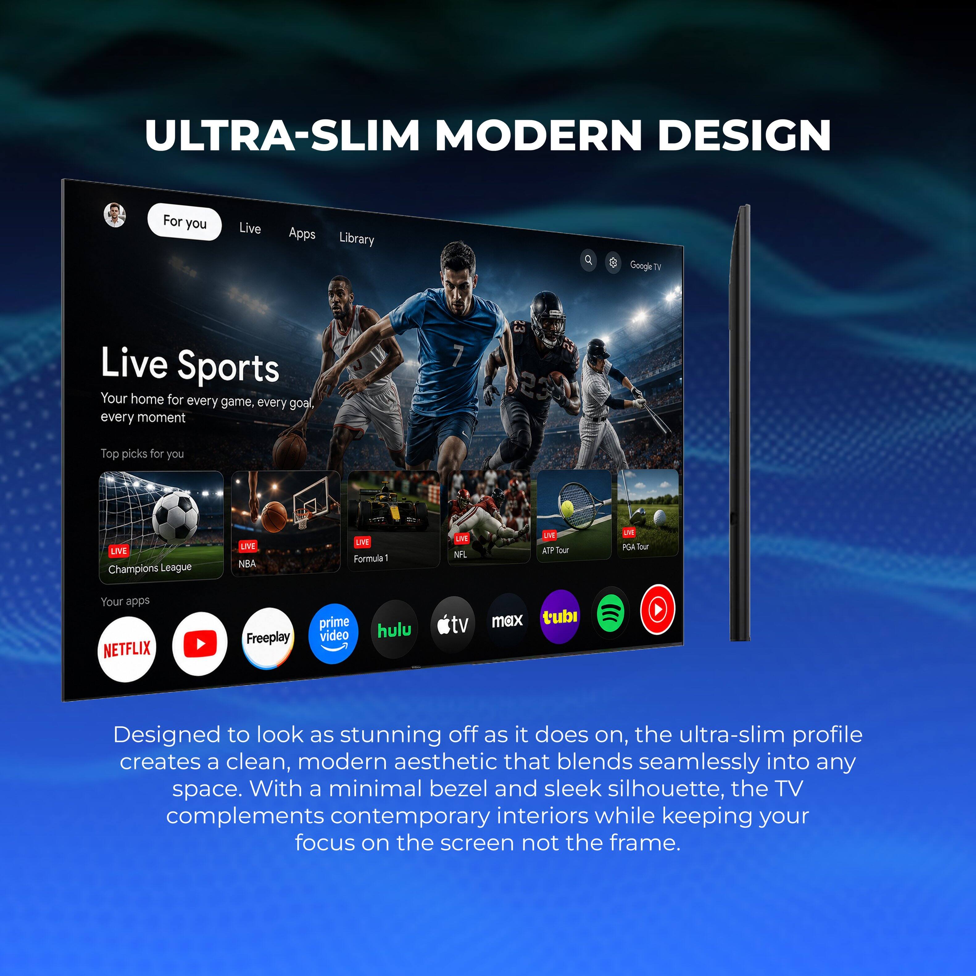ULTRA-SLIM MODERN DESIGN

For you Live Apps Library OF Google E Live Sports Your home for every game, every goal every moment

231 Top picks for you

1 LIVE Champions League UVE NBA LIVE Formula - LVE NA LAN AP

Your apps NETFLIX Freeplay prime video hulu max tubi

Designed to look as stunning off as it does on, the ultra-slim profile creates a clean, modern aesthetic that blends seamlessly into any space. With a minimal bezel and sleek silhouette, the TV complements contemporary interiors while keeping your focus on the screen not the frame.
