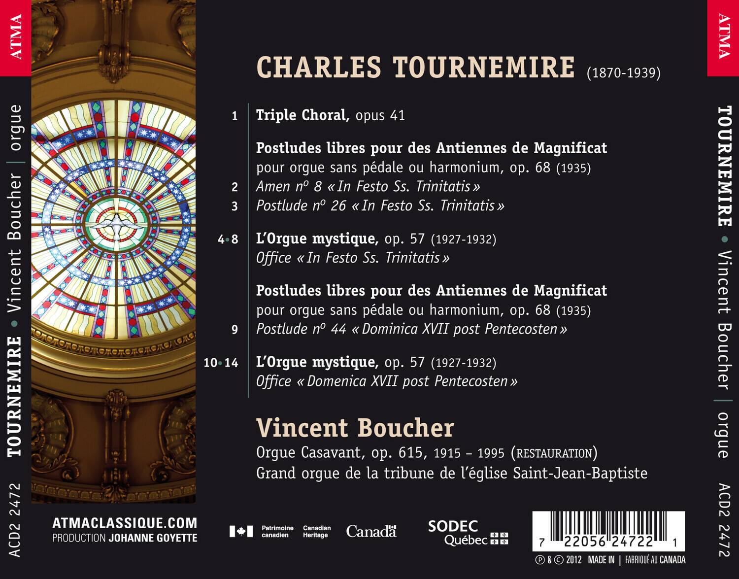 CHARLES TOURNEMIRE (1870-1939)

1. Triple Choral, opus 41
2. Postludes libres pour des Antienne de Magnificat - pour orgue sans pédale ou harmonium, op. 68 (1935)
   - Amen n° 8 «In Festo Ss. Trinitatis»
   - Postlude n° 26 «In Festo Ss. Trinitatis»
3. L'Orgue mystique, op. 57 (1927-1932)
   - Office «In Festo Ss. Trinitatis»
4-8. Postludes libres pour orgue sans pédale pour des Antienne de Magnificat, op. 68 (1935)
   - Postlude n° 44 «Dominica XVII post Pentecosten»
9-14. L'Orgue mystique, op. 57 (1927-1932)
   - Office «Domenica XVII post Pentecosten»

Vincent Boucher
Orgue Casavant,