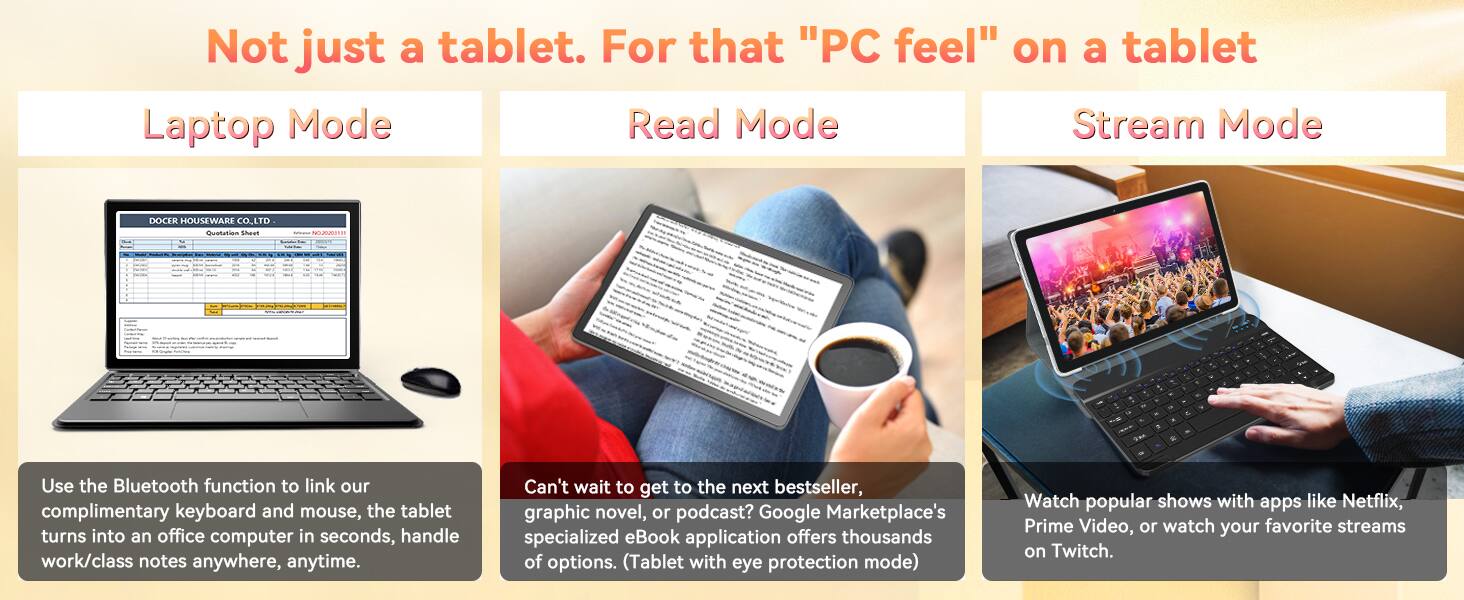 Not just a tablet. For that "PC feel" on a tablet

Laptop Mode
Read Mode
Stream Mode

DOCER HOUSEWARE CO., LTD Quotation Sheet
REFROGOGOM
-
15%
N
a
19
-
*

Use the Bluetooth function to link our complimentary keyboard and mouse, the tablet turns into an office computer in seconds, handle work/class notes anywhere, anytime.

Can't wait to get to the next bestseller, graphic novel, or podcast? Google Marketplace's specialized eBook application offers thousands of options. (Tablet with eye protection mode)

Watch popular shows with apps like Netflix, Prime Video, or watch your favorite streams on Twitch.