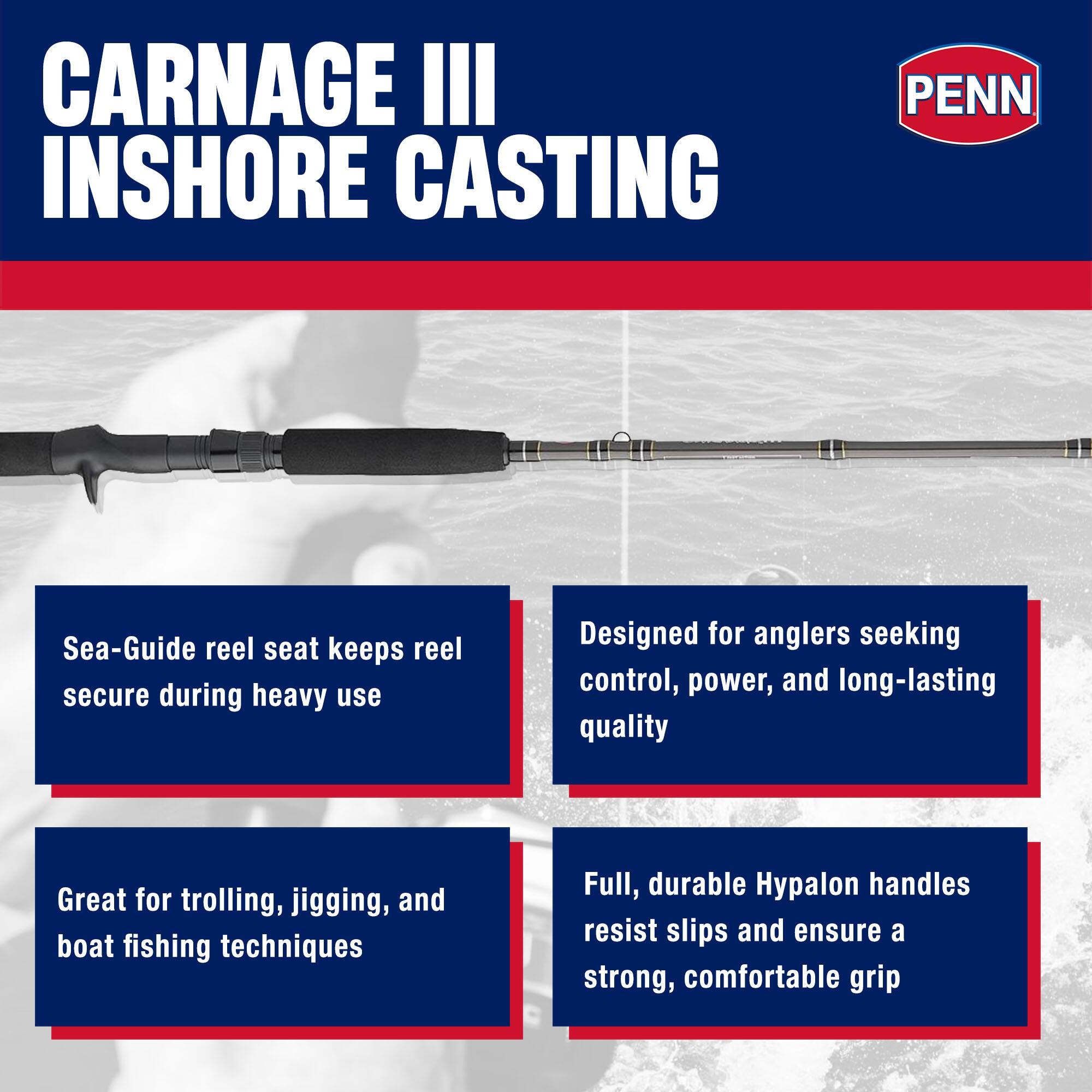 CARNAGE III INSHORE CASTING

PENN

Sea-Guide reel seat keeps reel secure during heavy use

Designed for anglers seeking control, power, and long-lasting quality

Great for trolling, jigging, and boat fishing techniques

Full, durable Hypalon handles resist slips and ensure a strong, comfortable grip