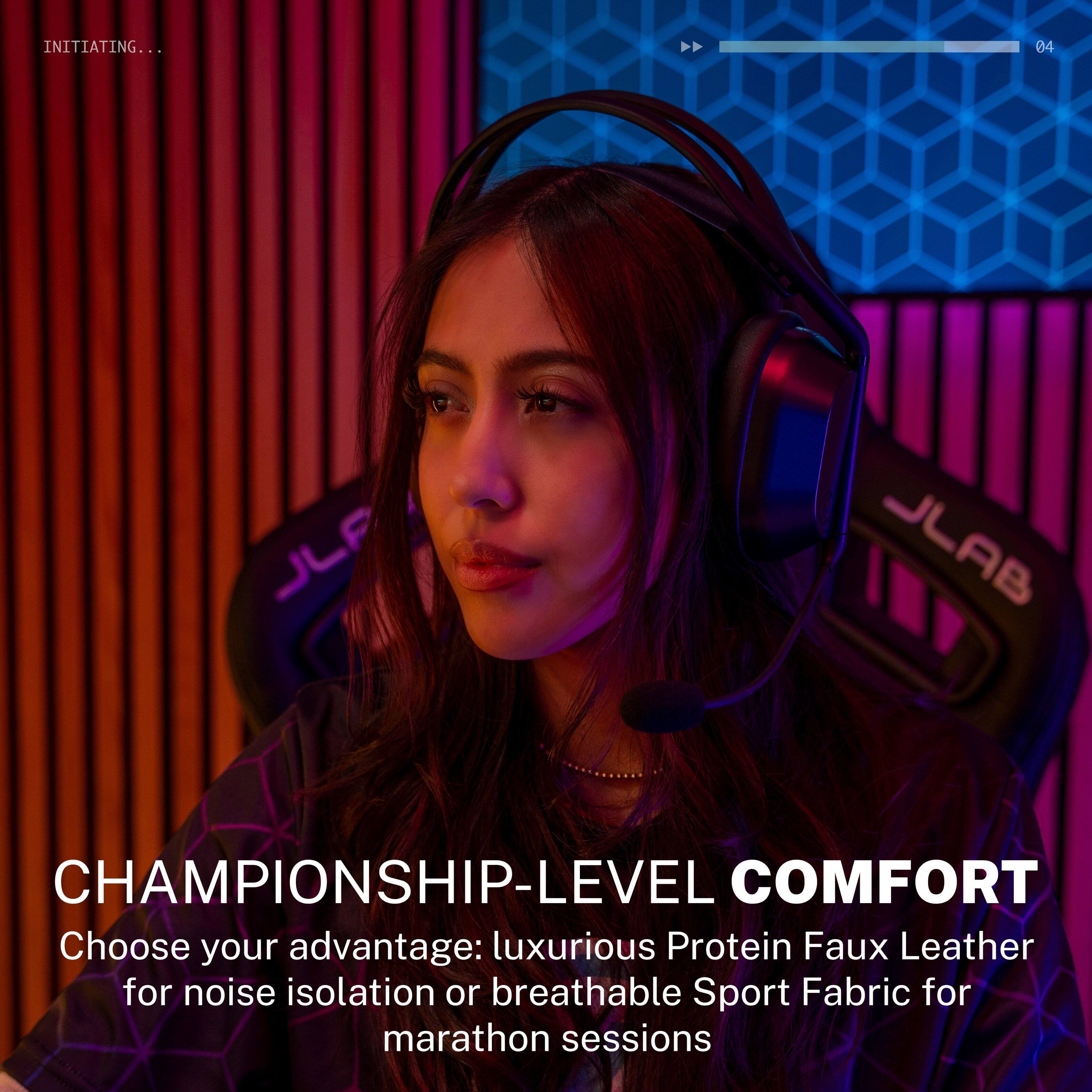 INITIATING...
04
JLF
JLAB
CHAMPIONSHIP-LEVEL COMFORT
Choose your advantage: luxurious Protein Faux Leather for noise isolation or breathable Sport Fabric for marathon sessions
