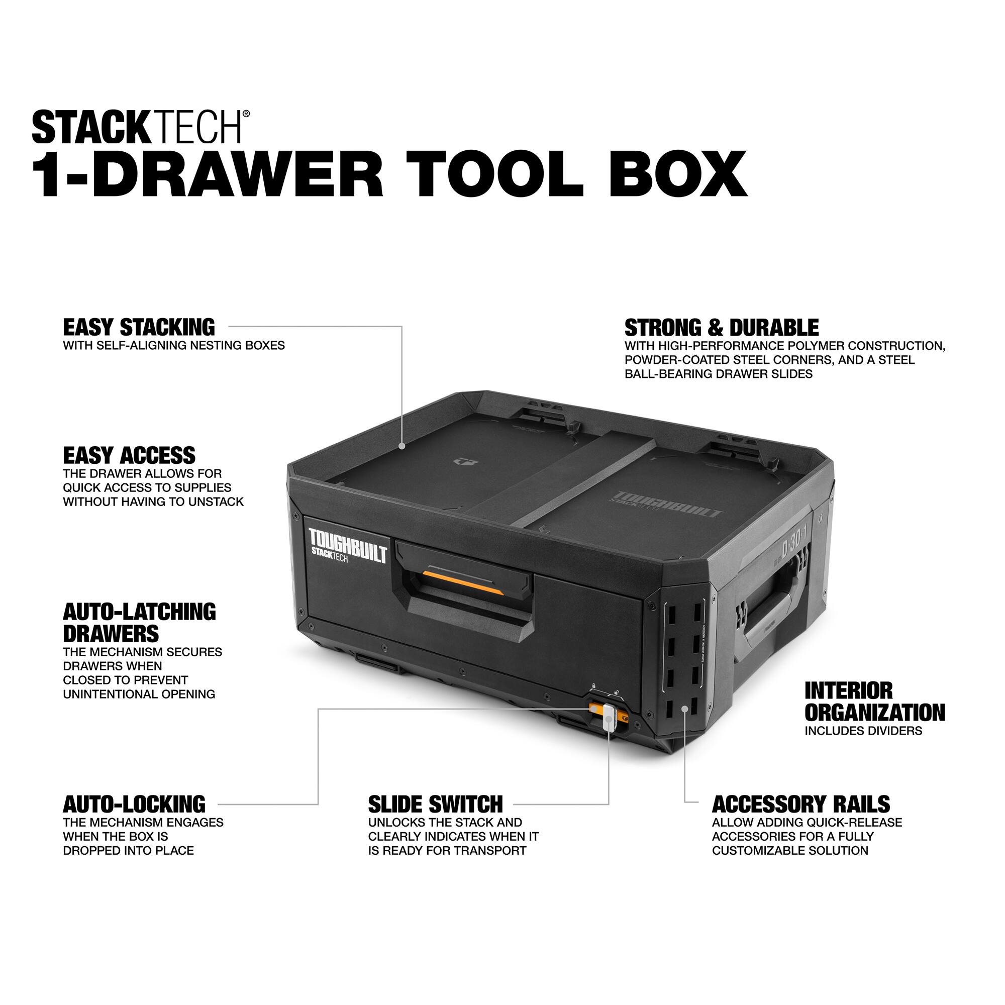 STACKTECH 1-DRAWER TOOL BOX

EASY STACKING  
WITH SELF-ALIGNING NESTING BOXES

EASY ACCESS  
THE DRAWER ALLOWS FOR QUICK ACCESS TO SUPPLIES WITHOUT HAVING TO UNSTACK

AUTO-LATCHING DRAWERS  
THE MECHANISM SECURES DRAWERS WHEN CLOSED TO PREVENT UNINTENTIONAL OPENING

AUTO-LOCKING  
THE MECHANISM ENGAGES WHEN THE BOX IS DROPPED INTO PLACE

SLIDE SWITCH  
UNLOCKS THE STACK AND CLEARLY INDICATES WHEN IT IS READY FOR TRANSPORT

INTERIOR ORGANIZATION  
INCLUDES DIVIDERS

ACCESSORY RAILS  
ALLOW ADDING QUICK-RELEASE ACCESSORIES FOR A FULLY CUSTOMIZABLE SOLUTION

STRONG & DURABLE  
WITH HIGH-PERFORMANCE POLYMER CONSTRUCTION, POWDER-COATED STEEL CORNERS, AND A STEEL BALL-BEARING DRAWER SLIDES