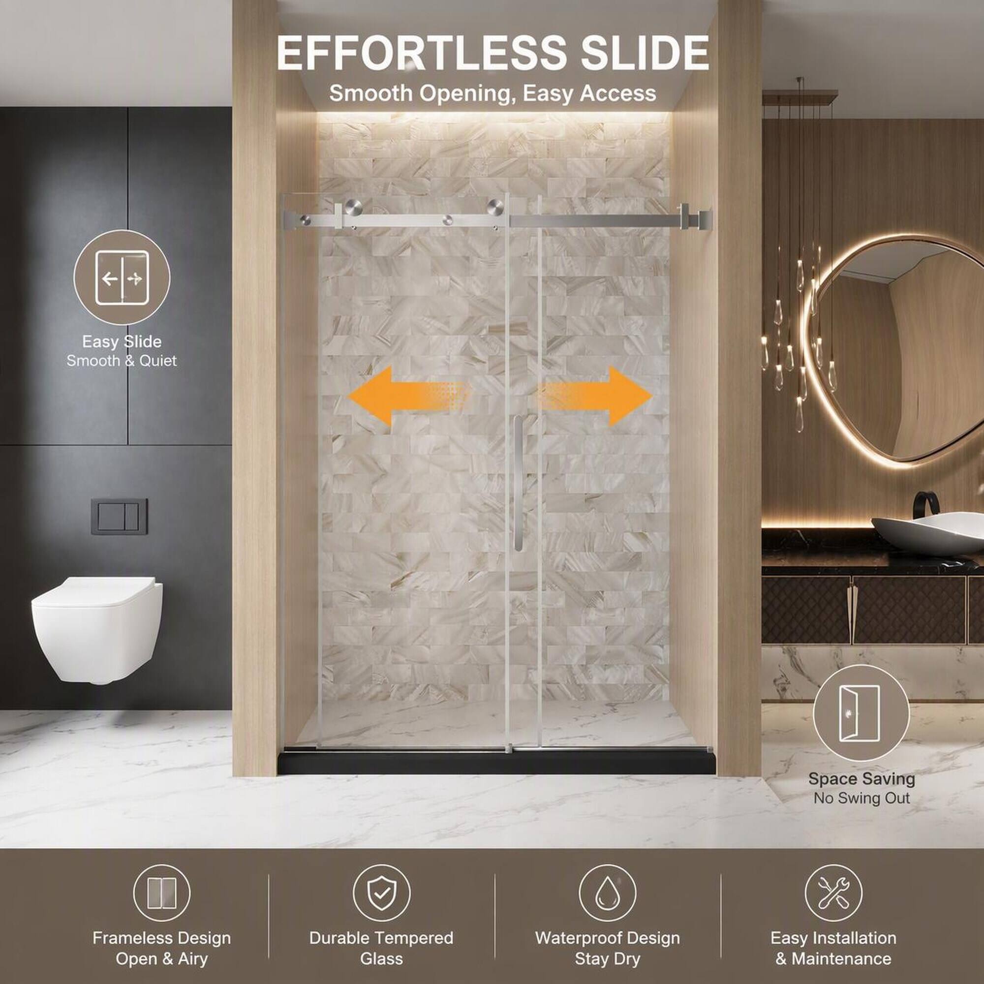 EFFORTLESS SLIDE  
Smooth Opening, Easy Access

Easy Slide  
Smooth & Quiet

Space Saving  
No Swing Out

Frameless Design  
Open & Airy

Durable Tempered Glass

Waterproof Design  
Stay Dry

Easy Installation & Maintenance