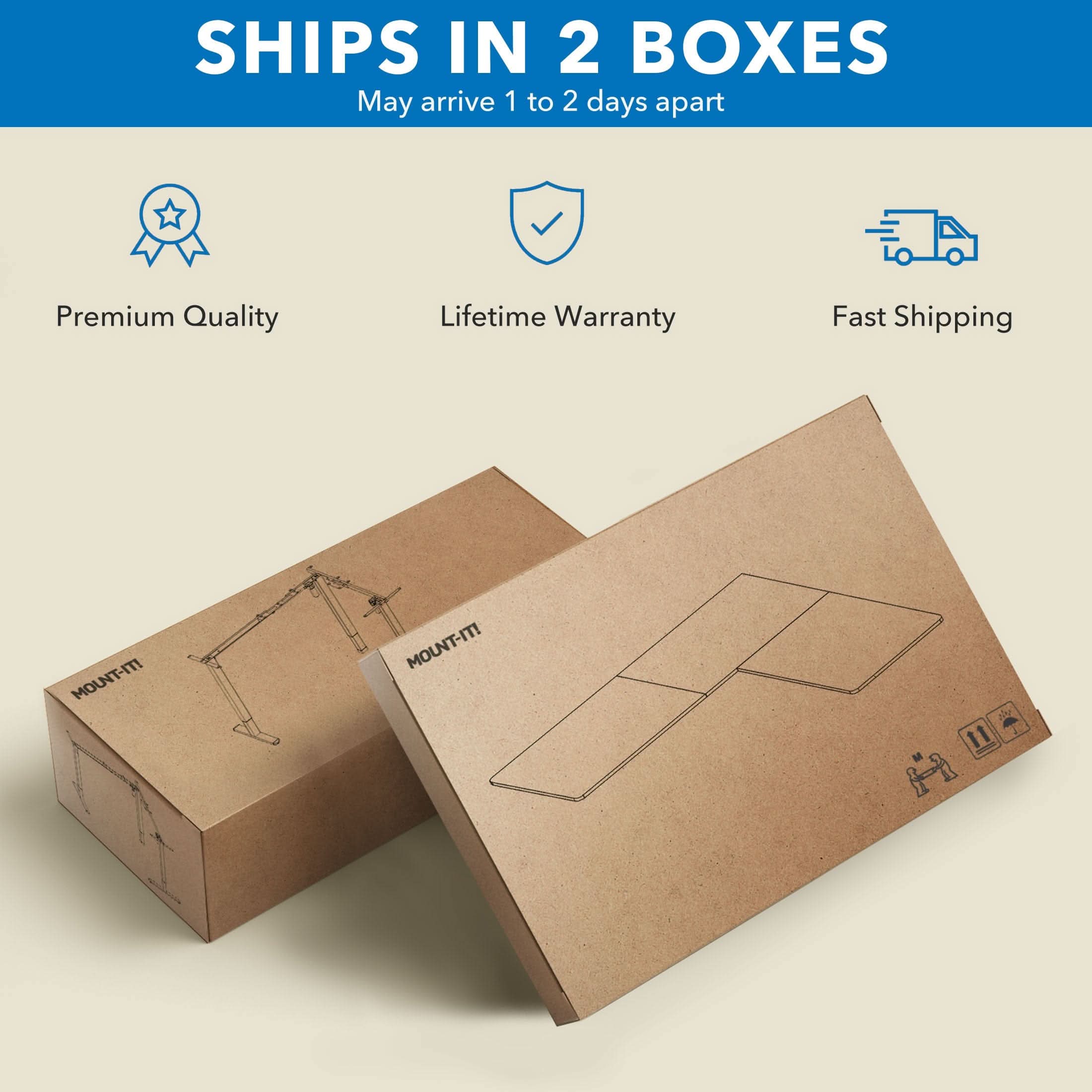 SHIPS IN 2 BOXES  
May arrive 1 to 2 days apart  

Premium Quality  
Lifetime Warranty  
Fast Shipping  

MOUNT-IT!  
MOUNT-IT!