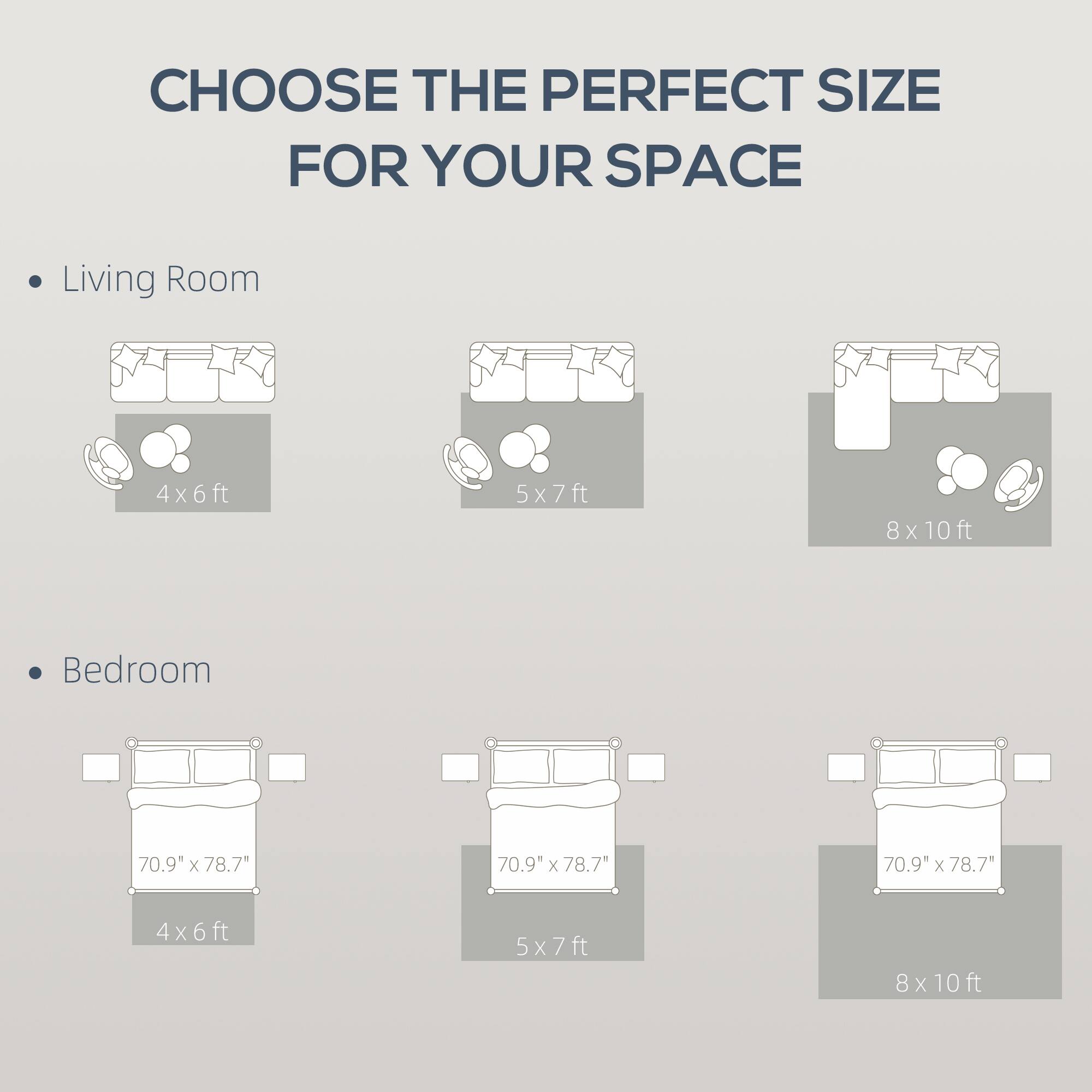 CHOOSE THE PERFECT SIZE FOR YOUR SPACE

Living Room
- 4x6ft
- 5x7ft
- 8x10ft

Bedroom
- 70.9" x 78.7" (4x6ft)
- 70.9" x 78.7" (5x7ft)
- 70.9" x 78.7" (8x10ft)