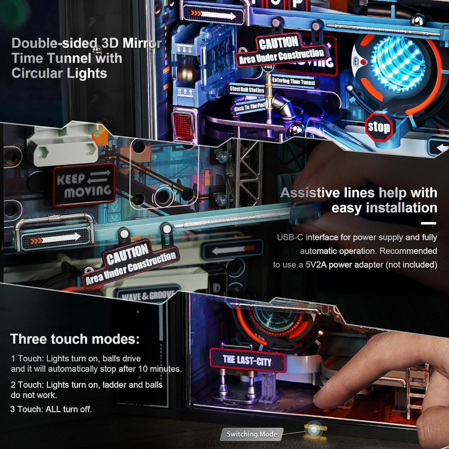 Double-sided 3D Mirror Time Tunnel with Circular Lights

CAUTION Area Under Construction  
Jus VING Entering Time Tunnel  
Steel Ball Station  
Back To The Past  
KEEP MOVING  

Assistive lines help with easy installation  

CAUTION Area Under Construction  

USB-C interface for power supply and fully automatic operation. Recommended to use a 5V2A power adapter (not included)  

Three touch modes:  
1 Touch: Lights turn on, balls drive and it will automatically stop after 10 minutes.  
2 Touch: Lights turn on, ladder and balls do not work.  
3 Touch: ALL turn off.  

Switching Mode  

THE LAST-CITY