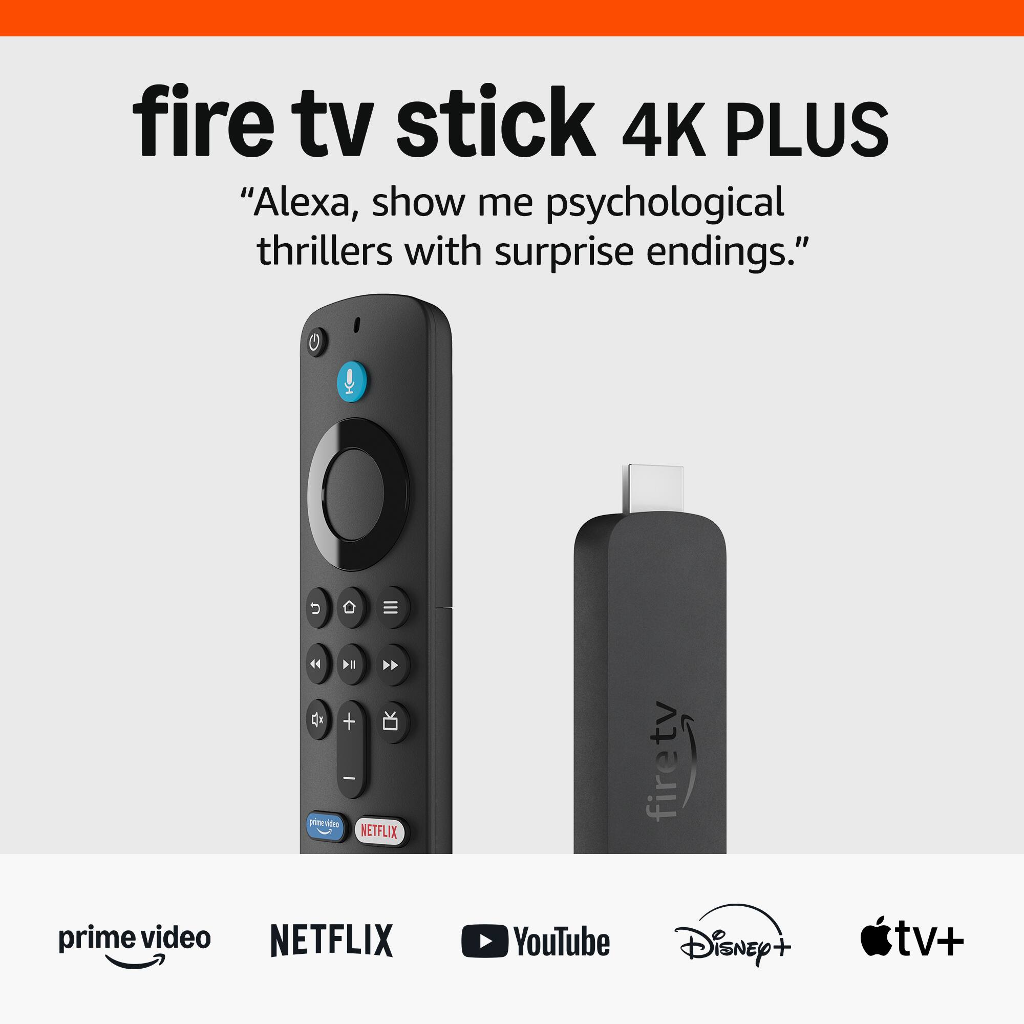 fire tv stick 4K PLUS  
"Alexa, show me psychological thrillers with surprise endings."

prime video  
NETFLIX  
YouTube  
Disney+  
tv+