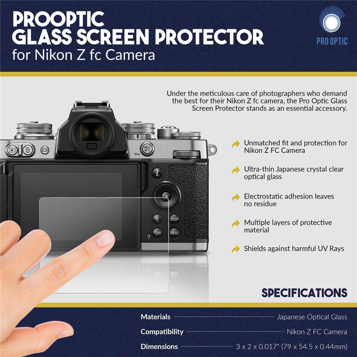 PROOPTIC GLASS SCREEN PROTECTOR for Nikon Z fc Camera

PRO OPTIC

Under the meticulous care of photographers who demand the best for their Nikon Z fc camera, the Pro Optic Glass Screen Protector stands as an essential accessory.

- Unmatched fit and protection for Nikon Z FC Camera
- Ultra-thin Japanese crystal clear optical glass
- Electrostatic adhesion leaves no residue
- Multiple layers of protective material
- Shields against harmful UV Rays

SPECIFICATIONS

Materials: Japanese Optical Glass
Compatibility: Nikon Z FC Camera
Dimensions: 3 x 2 x 0.017" (79 x 54.5 x 0.44mm)