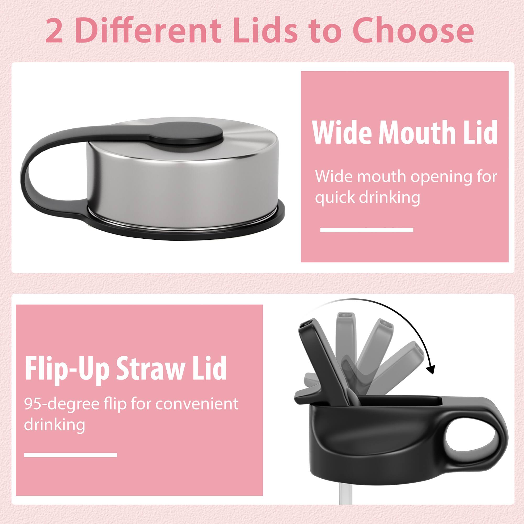 2 Different Lids to Choose

Wide Mouth Lid
Wide mouth opening for quick drinking

Flip-Up Straw Lid
95-degree flip for convenient drinking
