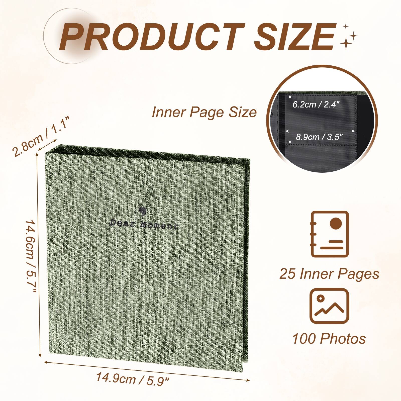 PRODUCT SIZE

Inner Page Size
6.2cm / 2.4" x 8.9cm / 3.5"

Dear Moment

25 Inner Pages
100 Photos

14.6cm / 5.7" x 14.9cm / 5.9"