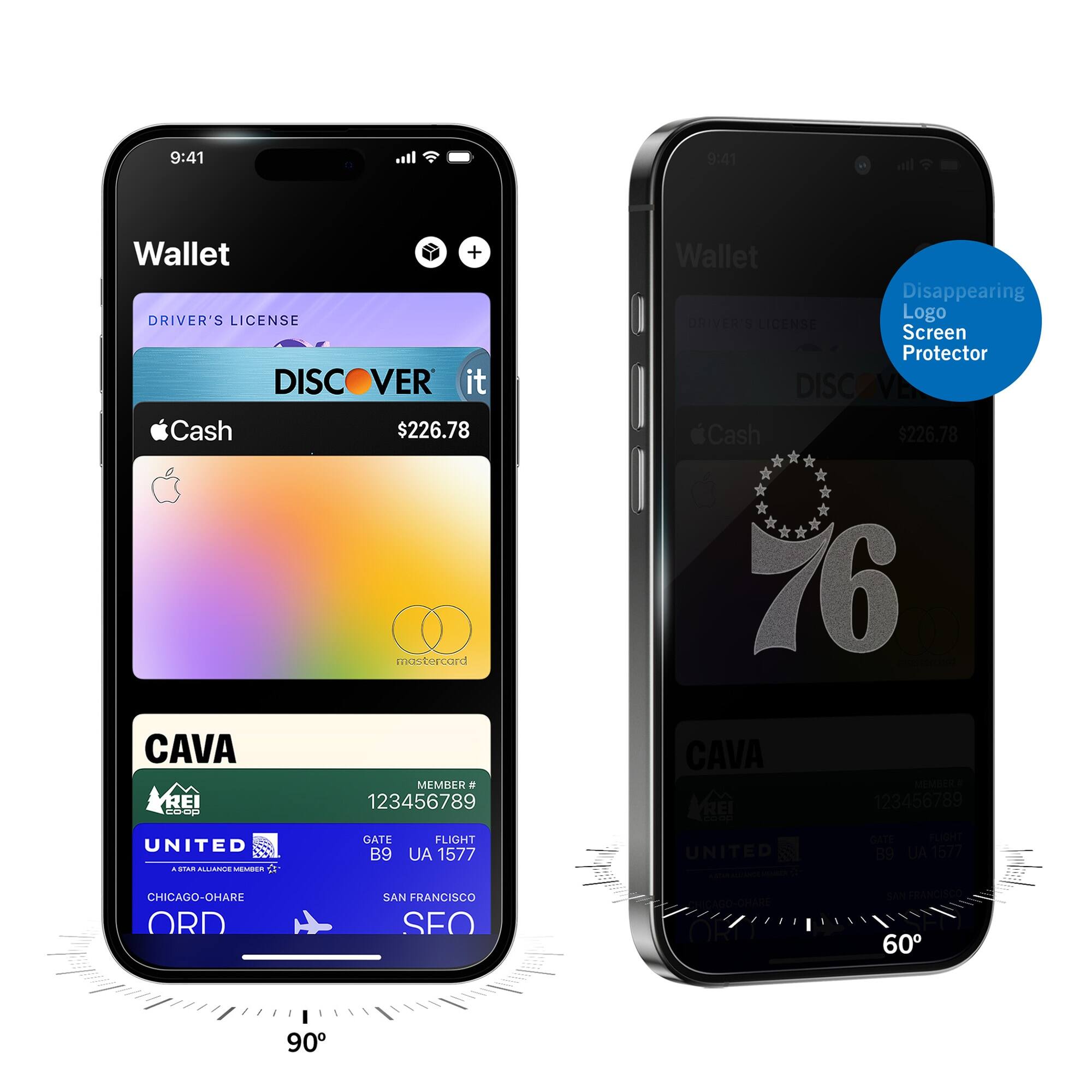 9:41  
Wallet  
DRIVER'S LICENSE  
DISCOVER it  
$226.78  
Apple Cash  
mastercard  
CAVA  
MEMBER # 123456789  
UNITED  
GATE B9  
FLIGHT UA 1577  
CHICAGO-O'HARE ORD  
SAN FRANCISCO SFO  

9:41  
Wallet  
Disappearing Logo Screen Protector  
DISCOVER it  
$226.78  
76  
CAVA  
MEMBER # 123456789  
UNITED  
GATE B9  
FLIGHT UA 1577  
CHICAGO-O'HARE ORD  
SAN FRANCISCO SFO