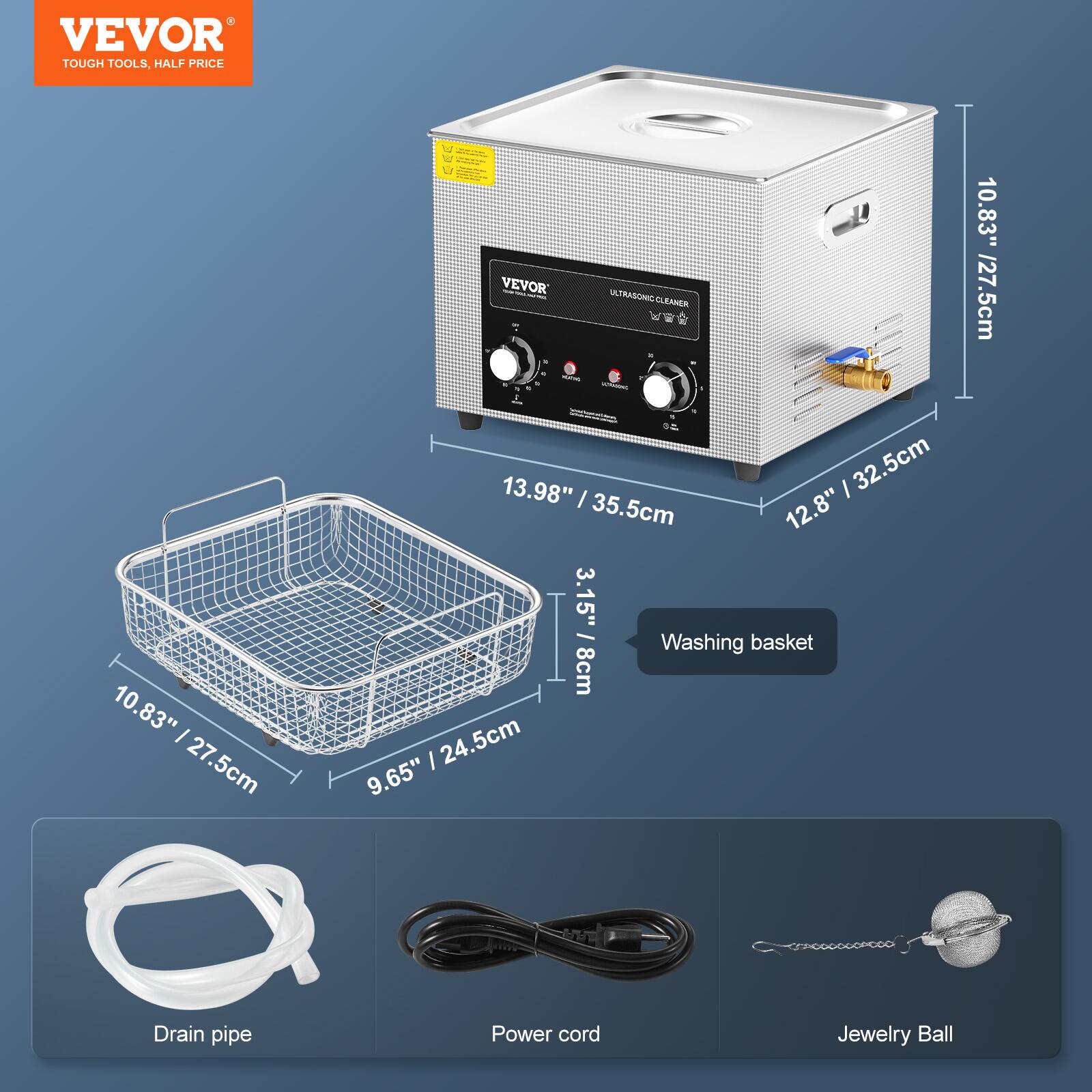 VEVOR TOUGH TOOLS, HALF PRICE
VEVOR - ULTRASONIC CLEANER
13.98" / 35.5cm
12.8" / 32.5cm
10.83" / 27.5cm
3.15" / 8cm
Washing basket
10.83" / 27.5cm
9.65" / 24.5cm
Drain pipe
Power cord
Jewelry Ball