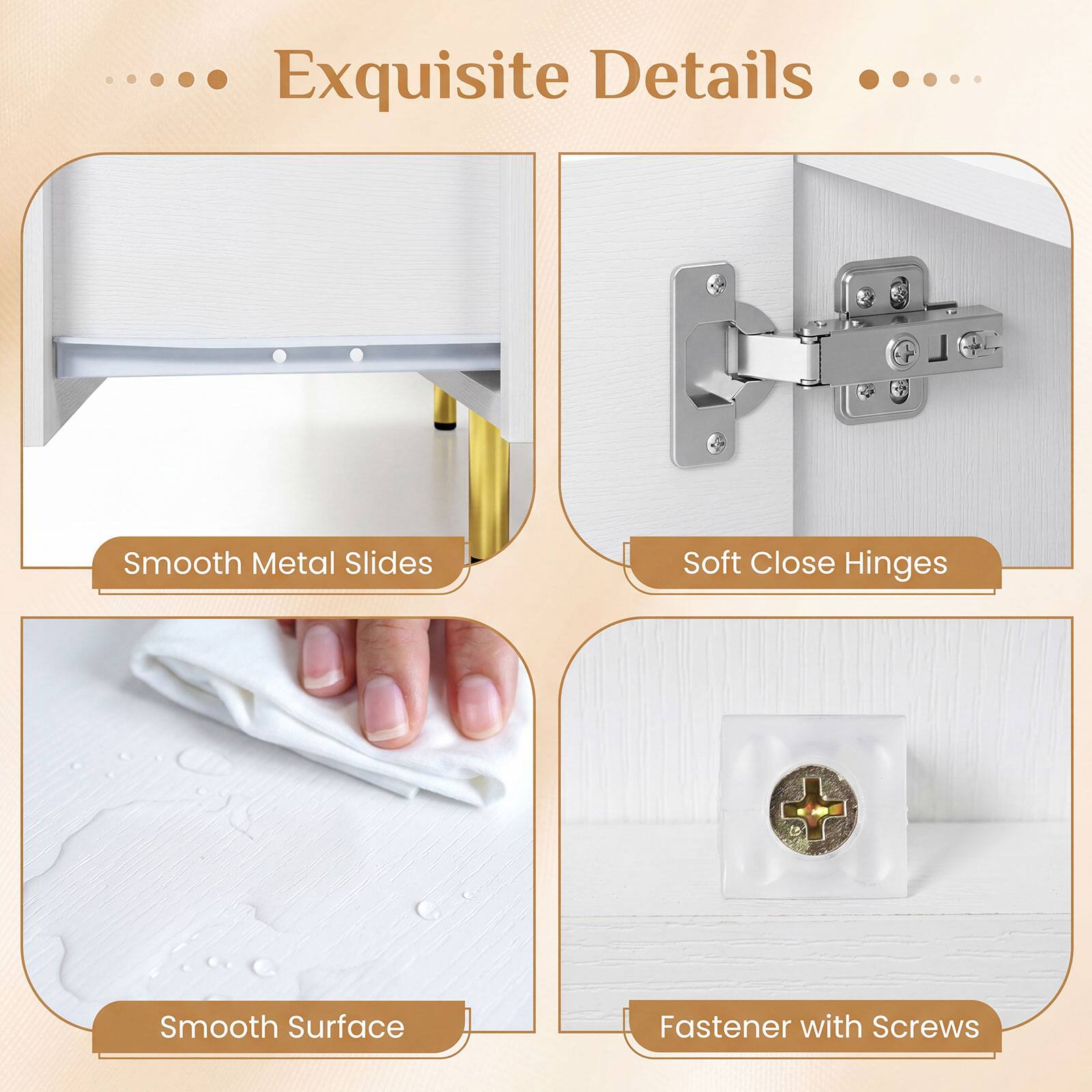 Exquisite Details

- Smooth Metal Slides
- Soft Close Hinges
- Smooth Surface
- Fastener with Screws