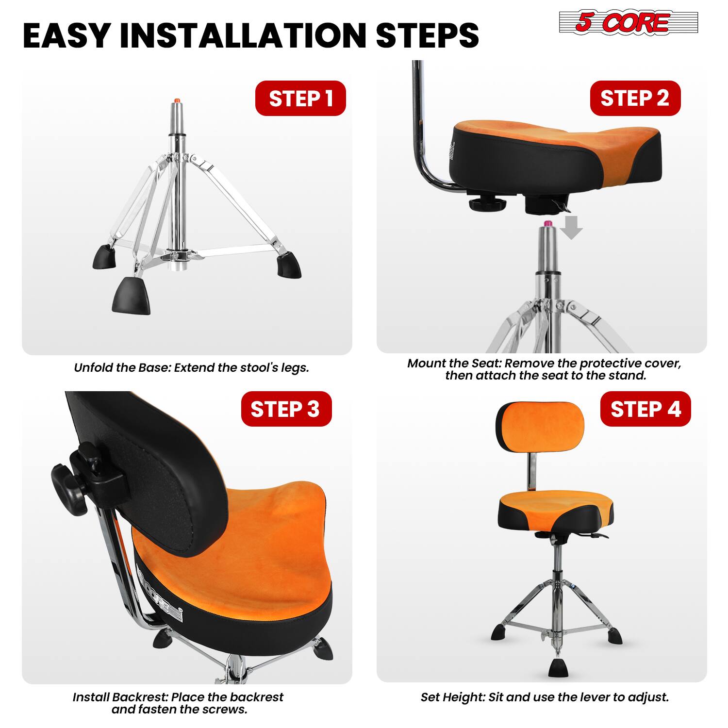 EASY INSTALLATION STEPS

5 CORE

STEP 1
Unfold the Base: Extend the stool's legs.

STEP 2
Mount the Seat: Remove the protective cover, then attach the seat to the stand.

STEP 3
Install Backrest: Place the backrest and fasten the screws.

STEP 4
Set Height: Sit and use the lever to adjust.