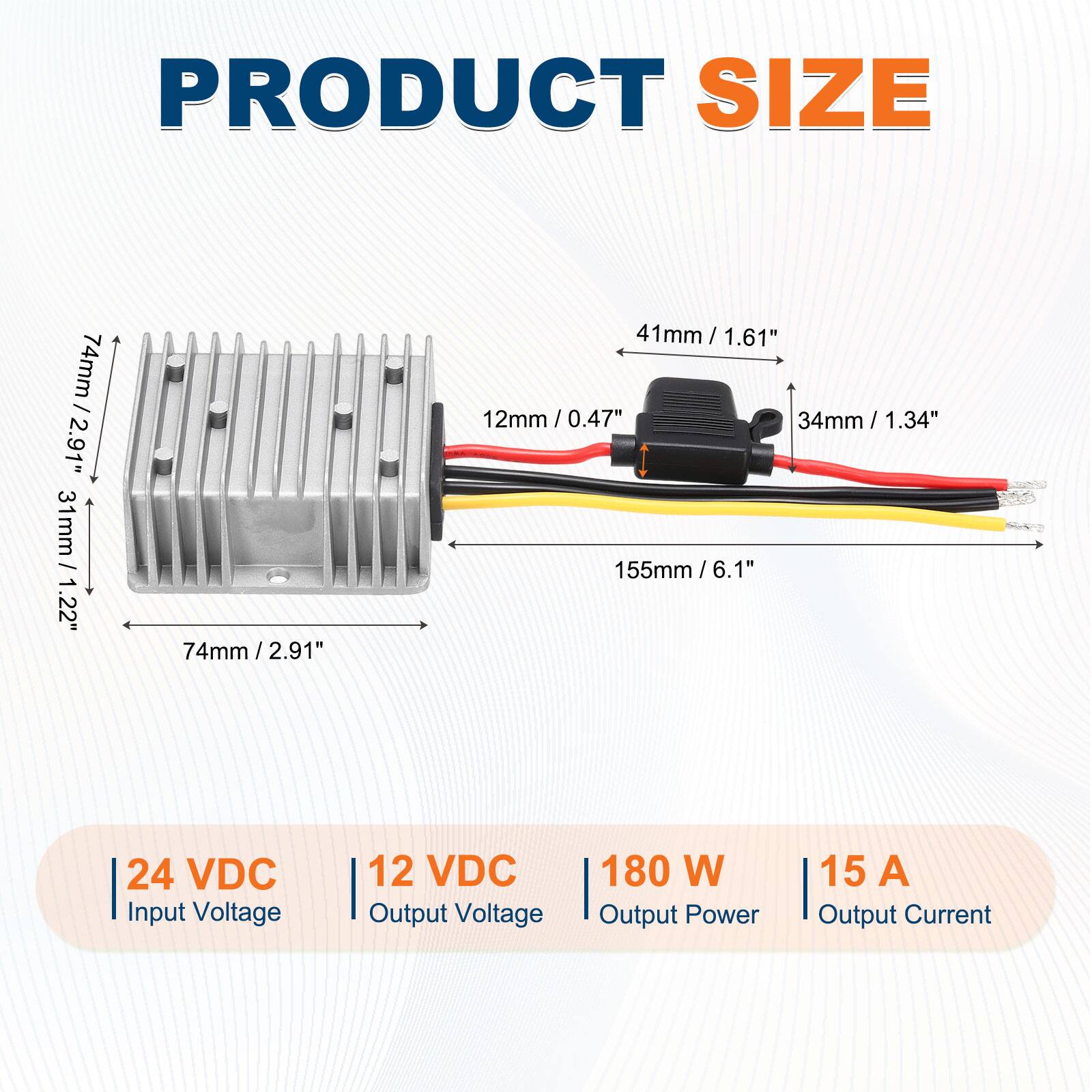 PRODUCT SIZE

- 74mm / 2.91"
- 41mm / 1.61"
- 31mm / 1.22"
- 12mm / 0.47"
- 34mm / 1.34"
- 155mm / 6.1"

24 VDC Input Voltage  
12 VDC Output Voltage  
180 W Output Power  
15 A Output Current