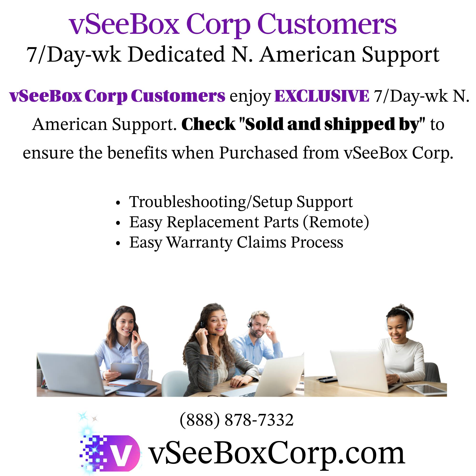 vSeeBox Corp Customers  
7/Day-wk Dedicated N. American Support  

vSeeBox Corp Customers enjoy EXCLUSIVE 7/Day-wk N. American Support. Check "Sold and shipped by" to ensure the benefits when Purchased from vSeeBox Corp.  

- Troubleshooting/Setup Support  
- Easy Replacement Parts (Remote)  
- Easy Warranty Claims Process  

(888) 878-7332  
vSeeBoxCorp.com