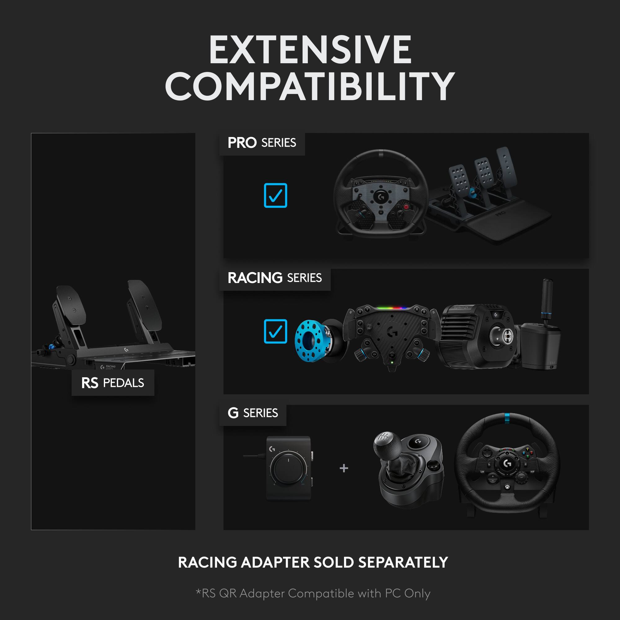 EXTENSIVE COMPATIBILITY

PRO SERIES

RACING SERIES

RS PEDALS

G SERIES

RACING ADAPTER SOLD SEPARATELY

*RS QR Adapter Compatible with PC Only