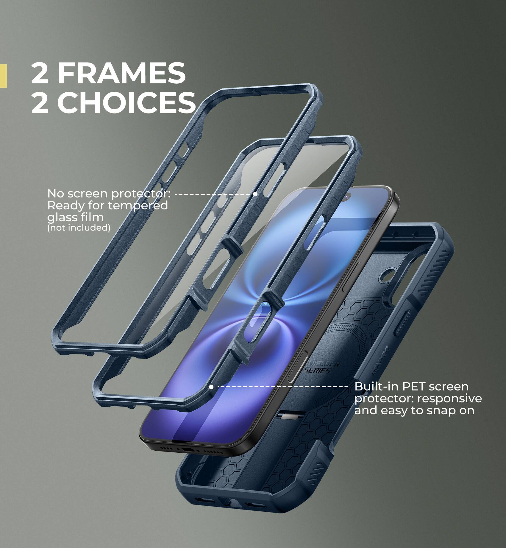 2 FRAMES 2 CHOICES

No screen protector: Ready for tempered glass film (not included)

ILIEN E SERIES Built-in PET screen protector: responsive and easy to snap on